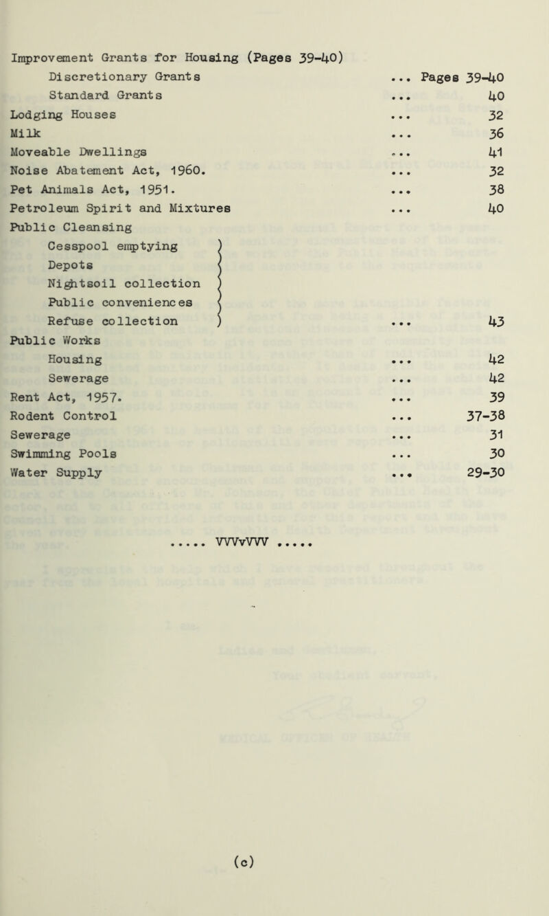 Improvement Grants for Housing (Pages 39-40) Discretionary Grants Standard Grants Lodging Houses Milk Moveable Dwellings Noise Abatement Act, I960. Pet Animals Act, 1951* Petroleum Spirit and Mixtures Public Cleansing Cesspool emptying ) Depots < Nightsoil collection ) Public conveniences < Refuse collection ) Public Works Housing Sewerage Rent Act, 1957. Rodent Control Sewerage Swimming Pools Water Supply Pages 39-40 40 32 36 41 32 38 40 43 42 42 39 37-38 31 30 29-30 WVvVW