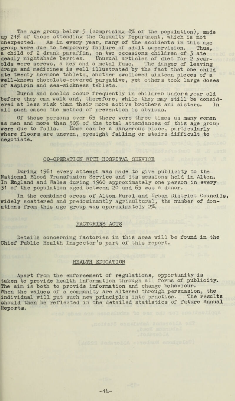 The age group below 3 (comprising 8% of the population), made up 21% of those attending the Casualty Department, which is not unexpected,. As in every year, many of the accidents in this age group were due to temporary failure of adult supervision. Thus, a child of 2 drank paraffin, on two occasions children of 3 ate deadly nightshade berries. Unusual articles of diet for 2 year- olds were screws, a key and a metal fuse. The danger of leaving drugs and medicines is well illustrated by the fact that one child ate twenty hormone tablets, another swallowed sixteen pieces of a well-known chocolate-covered purgative, yet others took large doses of aspirin and sea-sickness tablets. Burns and scalds occur frequently in children under a year old before they can walk and, therefore, while they may still be consid- ered at less risk than their more active brothers and sisters. In all such cases the method of prevention is obvious. Of those persons over 65 there were three times as many women as men and more than 30% of the total attendances of this age group were due to falls. Home can be a dangerous place, particularly where floors are uneven, eyesight failing or stairs difficult to negotiate,, CO-OPERATION WITH HOSPITAL SERVICE During 1961 every attempt was made to give publicity to the National Blood Transfusion Service and its sessions held in Alton. In England and Wales during i960 approximately one person in every 31 of the population aged between 20 and 63 was a donor. In the combined areas of Alton Rural and Urban District Councils, widely scattered and predominantly agricultural, the number of don- ations from this age group was approximately 2%. FACTORIES ACTS Details concerning factories in this area will be found in the Chief Public Health Inspector’s part of this report. HEALTH EDUCATION Apart from the enforcement of regulations, opportunity is taken to provide health information through all forms of publicity. The aim is both to provide information and change behaviour. When the values of a community are altered through persuasion, the individual will put such new principles into practice. The results should then be reflected in the detailed statistics of future Annual Reports.