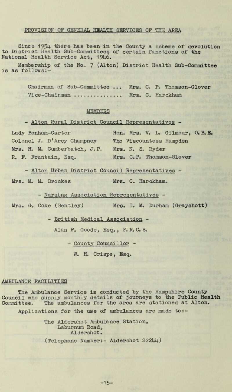 PROVISION OF GENERAL HEALTH SERVICES OF THE AREA Since 1954 there has been in the County a scheme of devolution to District Health Sub-Committees of certain functions of the National Health Service Act, 1946. Membership of the No0 7 (Alton) District Health Sub-Committee is as follows:- Chairman of Sub-Committee ... Mrs. C. P. Thomson-Glover Vice-Chairman .. Mrs. C. Harckham MEMBERS - Alton Rural District Council Representatives - Lady Bonham-Carter Colonel Jo D'Arcy Champney Mrs. H. Mo Cuinberbatch, J. P. R. F. Fountain, Esq. Hon. Mrs. V. L. Gilmour, 0. B. E. The Viscountess Hampden Mrs. N. S. Ryder Mrs. C. P. Thomson-Glover - Alton Urban District Council Representatives - Mrs. M. Mo Brockes Mrs. C. Harckham. - Nursing Association Representatives - Mrs. G. Coke (Bentley) Mrs. I. M. Durham (Grayshott) - British Medical Association - Alan F. Goode, Esq., F. R. C. S. - County Councillor - Wo H. Crispe, Esq. AMBULANCE FACILITIES The Ambulance Service is conducted by the Hampshire County Council who supply monthly details of journeys to the Public Health Committee. The ambulances for the area are stationed at Alton. Applications for the use of ambulances are made to:- The Aldershot Ambulance Station, Laburnum Road, Aldershot. (Telephone Number:- Aldershot 22244) -15-
