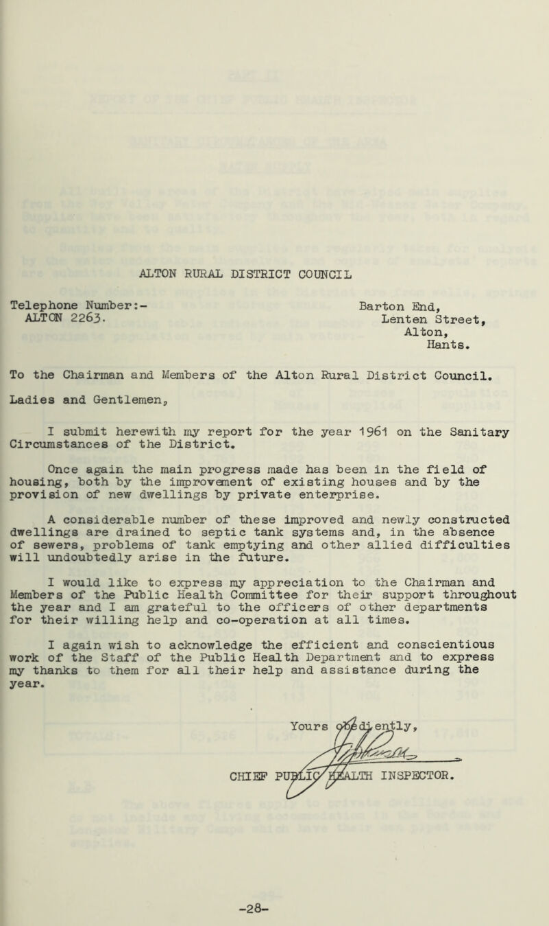 ALTON RURAL DISTRICT COUNCIL Telephone Number: ALTON 2263. Barton End, Lenten Street, Alton, Hants. To the Chairman and Members of the Alton Rural District Council. Ladies and Gentlemen, I submit herewith my report for the year 1961 on the Sanitary Circumstances of the District. Once again the main progress made has been in the field of housing, both by the improvement of existing houses and by the provision of new dwellings by private enterprise. A considerable number of these improved and newly constructed dwellings are drained to septic tank systems and, in the absence of sewers, problems of tank emptying and other allied difficulties will undoubtedly arise in the future. I would like to express my appreciation to the Chairman and Members of the Public Health Committee for their support throughout the year and I am grateful to the officers of other departments for their willing help and co-operation at all times. I again wish to acknowledge the efficient and conscientious work of the Staff of the Public Health Department and to express my thanks to them for all their help and assistance during the year. CHIEF PI ,TH INSPECTOR -28-