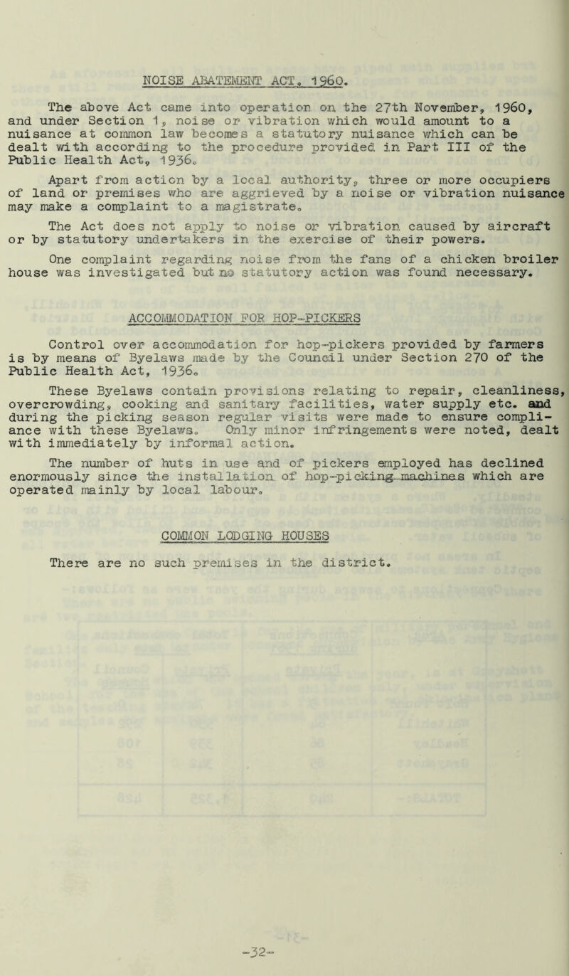 NOISE ABATEMENT ACT, 1960, The above Act came into operation on the 2?th November, i960, and under Section 1, noise or vibration which would amount to a nuisance at common law becomes a statutory nuisance v/hich can be dealt with according to the procedure provided in Part III of the Public Health Act9 1936. Apart from action by a local authority, three or more occupiers of land or premises who are aggrieved by a noise or vibration nuisance may make a complaint to a magistrate. The Act does not apply to noise or vibration caused by aircraft or by statutory undertakers in the exercise of their powers. One complaint regarding noise from the fans of a chicken broiler house was investigated but no statutory action was found necessary. ACCOMMODATION FOR HOP-PICKERS Control over accommodation for hop-pickers provided by farmers is by means of Byelaws made by the Council under Section 270 of the Public Health Act, 1936. These Byelaws contain provisions relating to repair, cleanliness, overcrowding, cooking and sanitary facilities, water supply etc. and during the picking season regular visits were made to ensure compli- ance with these Byelaws. Only minor infrlngements were noted, dealt with immediately by informal action. The number of huts in use and of pickers employed has declined enormously since the installation, of hop-piclcing-..machinas which are operated mainly by local labour. COMMON LODGING HOUSES There are no such premises in the district. ”32