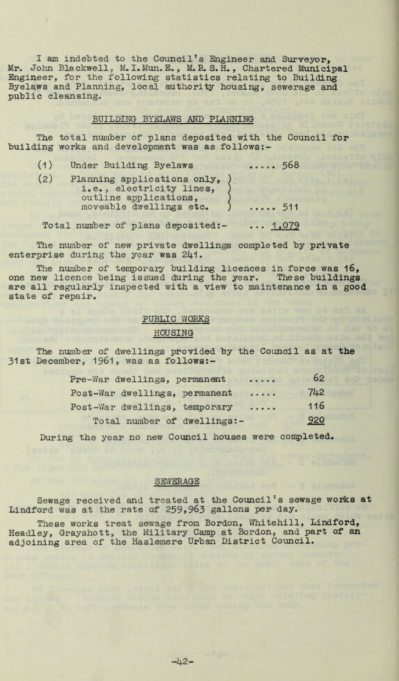 I am indebted to the Council’s Engineer and Surveyor, Mr. John Blackwell, M. I.Mun. E., M. R.S. H., Chartered Municipal Engineer, for the following statistics relating to Building Byelaws and Planning, local authority housing, sewerage and public cleansing. BUILDING BYELAWS AND PLANNING The total number of plans deposited with the Council for building works and development was as follows:- (1) Under Building Byelaws ..... 568 (2) Planning applications only, ) i.e., electricity lines, ) outline applications, ) moveable dwellings etc. ) 511 Total number of plans deposited:- ... 1.079 The number of new private dwellings completed by private enterprise during the year was 241. The number of temporary building licences in force was 16, one new licence being issued during the year. These buildings are all regularly inspected with a view to maintenance in a good state of repair. PUBLIC WORKS HOUSING The number of dwellings provided by the Council as at the 31st December, 1961, was as follows:- Pre-War dwellings, permanent ..... 62 Post-War dwellings, permanent ..... 742 Post-War dwellings, temporary 116 Total number of dwellings:- 920 During the year no new Council houses were completed. SEWERAGE Sewage received and treated at the Council’s sewage works at Lindford was at the rate of 259,963 gallons per day. These works treat sewage from Bordon, Whitehill, Lindford, Headley, Grayshott, the Military Camp at Bordon, and part of an adjoining area of the Haslemere Urban District Council. -42-