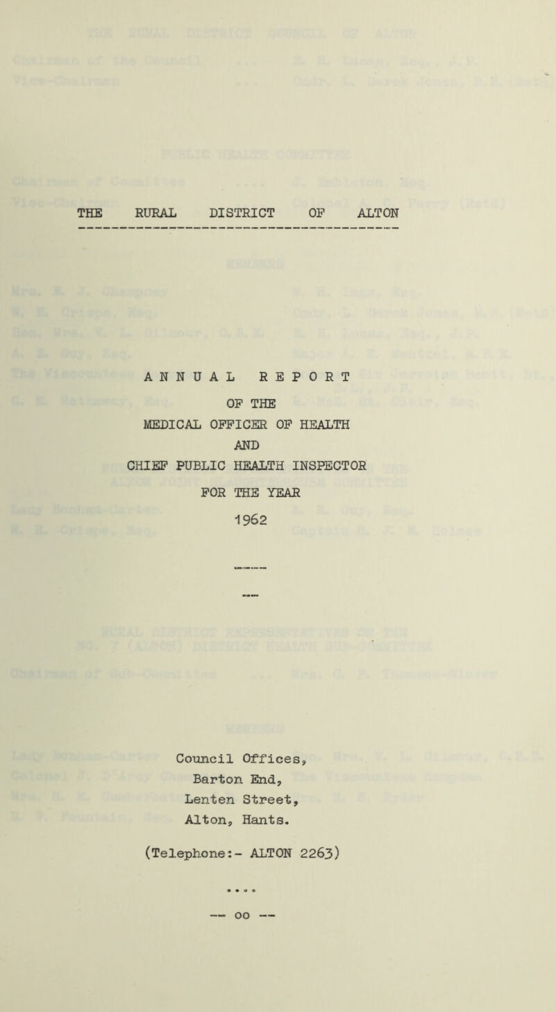 THE RURAL DISTRICT OP ALTON ANNUAL REPORT OP THE MEDICAL OFFICER OP HEALTH AND CHIEF PUBLIC HEALTH INSPECTOR FOR THE YEAR 1962 Council Offices, Barton End, Lenten Street, Alton, Hants. (Telephone:- ALTON 2263)