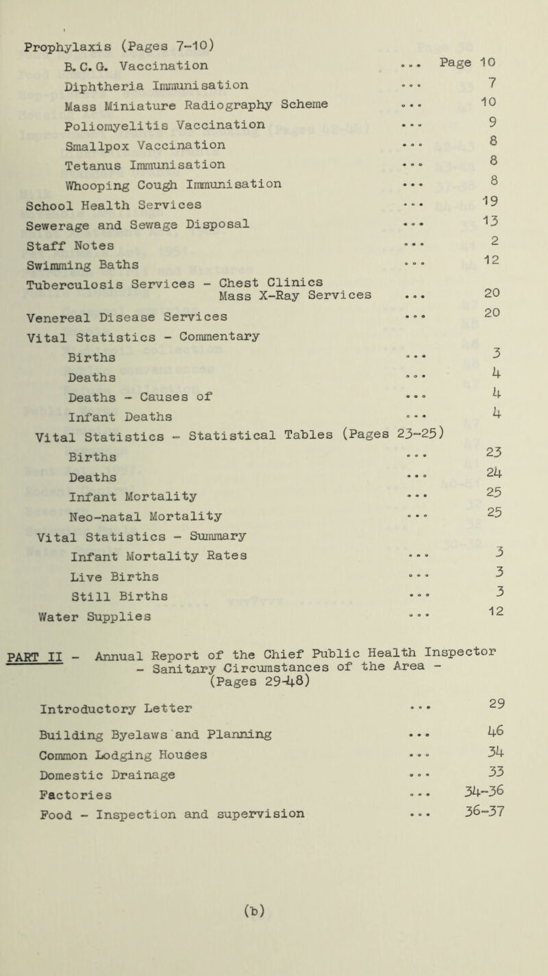Prophylaxis (Pages 7-10) B. C. G. Vaccination •u • PaSe Diphtheria Immunisation Mass Miniature Radiography Scheme Poliomyelitis Vaccination Smallpox Vaccination Tetanus Immunisation Whooping Cough Immunisation School Health Services Sewerage and Sewage Disposal Staff Notes Swimming Baths Tuberculosis Services - Chest Clinics Mass X-Ray Services ... Venereal Disease Services ••• Vital Statistics - Commentary Births Deaths Deaths - Causes of Infant Deaths Vital Statistics - Statistical Tables (Pages 23-25) Births Deaths Infant Mortality Neo-natal Mortality Vital Statistics - Summary Infant Mortality Rates ••• Live Births Still Births Water Supplies 10 7 10 9 8 8 8 19 13 2 12 20 20 3 4 4 4 23 24 25 25 3 3 3 12 PART II - Annual Report of the Chief Public Health Inspector - Sanitary Circumstances of the Area - (Pages 29-48) Introductory Letter Building Byelaws and Planning Common Lodging Houses Domestic Drainage Factories Food - Inspection and supervision 29 46 34 33 34-36 36-37 (*)