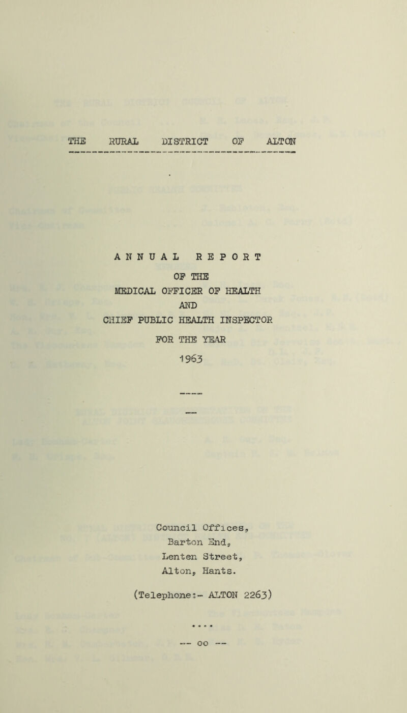 THE RURAL DISTRICT OF ALTON ANNUAL REPORT OP THE MEDICAL OFFICER OP liEALTH AND CHIEF PUBLIC HEALTH INSPECTOR FOR THE YEAR 1963 Council Offices-, Barton Sndj Lenten Street, Alton, Hants. (Telephones- ALTON 2263)