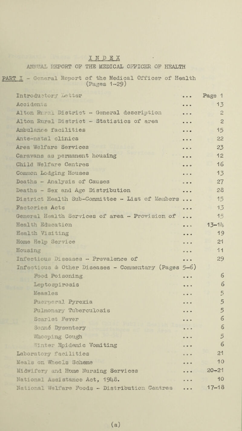 INDEX ANNUAL PJIPORT OP THE MEDICAL OFFICER OF H15ALTH PART I - General Report of tlie Medical Officer of Health (Pages 1-29) Introdu?tc-r;;' Letter Page 1 Accidems ... 13 Alton Rt.-al District - General descrixjtion ... 2 Alton Rural District - Statistics of area ... 2 Ambulance facilities ... 15 Ante-natal clinics ... 22 Area WelDare Services ... 23 Caravans as permanent housing ... 12 Child Welfare Centres ... 16 Common Lodging Houses ... 13 Deaths - Analysis of Causes ... 27 Deaths - Sex and Age Distribution ... 28 District Health Sub-Commit tee - Lisi: of Members ... 15 Factories Acts ... 13 General Health Services of area - Provision of ... 1.5 Health Education ... 13-14 Health Visiting ... 19 Home Help Service ... 21 Housing ... 11 Infectious Diseases ™ Prevalence of ... 29 Irf*ectious & Other Diseases - Commentary (Pages 5-6) Pood Poisoning ... 6 Leptospirosis ... 6 Measles ... 5 Puerperal Pyrexia ... 5 Pulmonary Tuberculosis ... 5 Scarlet Fever ... 6 3onn6 Dysentery ... 6 V/licoping Cough ... 5 inter Epidemic Vomiting ... 6 Laboratory facilities ... 21 Meals on Wheels Scheme ... 10 Midwifery and Home Nursing Services ... 20-21 National Assistance Act, 194S. ••• 10 National Welfare Foods - Distribution Centres ... 17-18 (a)