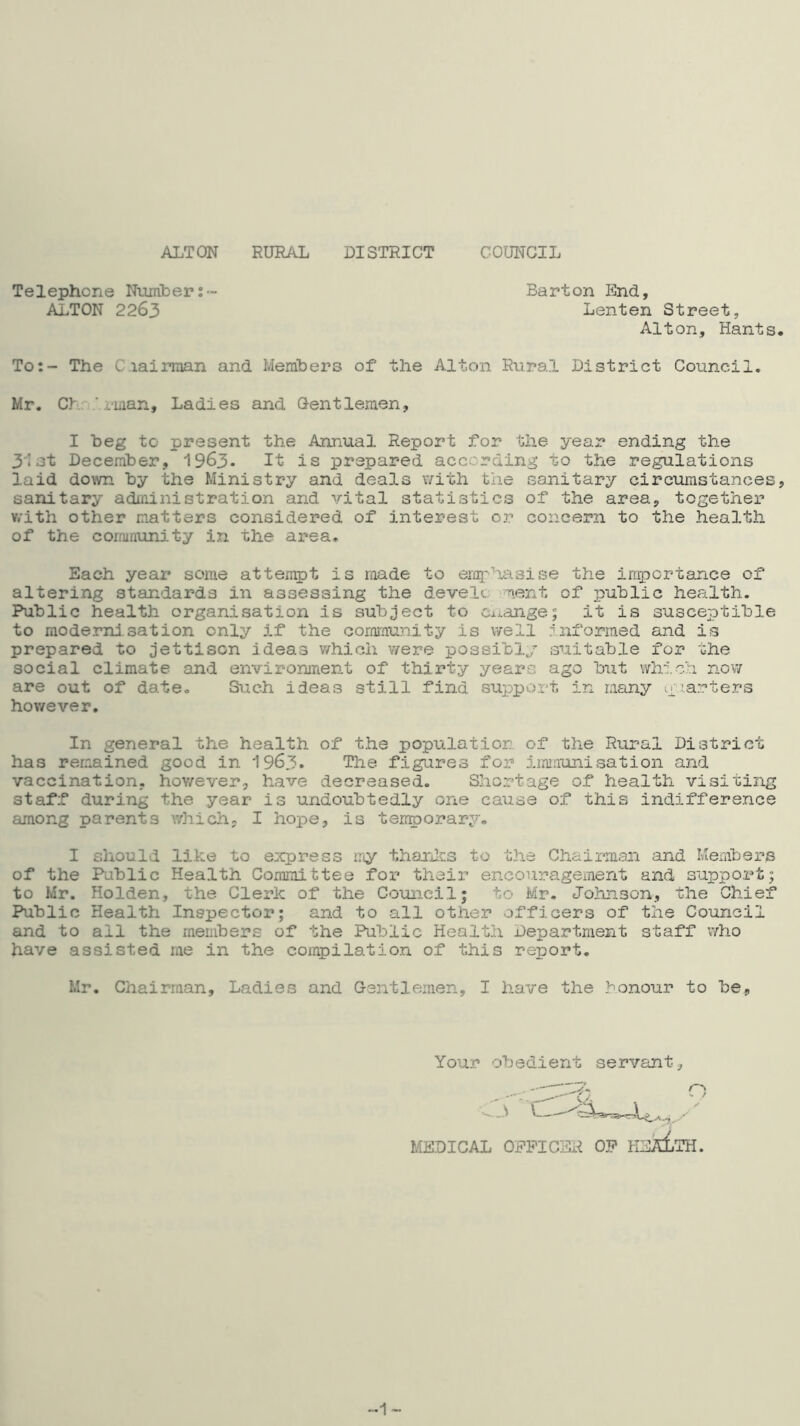 ALTON RURAL DISTRICT COUNCIL Telephone Number ALTON 2263 Barton End Lenten Street, Alton, Hants To:- The C.iairman and Members of the Alton Rural District Council. Mr. Cb. 'i-man. Ladies and Oentleraen, I beg to present the Annual Report for the year ending the 31 at December, 1963- It is prepared according to the regulations laid down by the Ministry and deals v/ith the sanitary circumstances, sanitary administration and vital statistics of the area, together v/ith other matters considered of interest or concern to the health of the community in the area. Each year some attempt is made to erq^’iiasise the irriTjcrtance of altering standards in assessing the d.evelc ment of public health. Public health organisation is subject to Ci^ange; it is susceptible to moderrd.sation only if the oornmu?iity is well r’nformed and is prepared to jettison ideas v/hich were possibly suitable for the social climate and environment of thirty years ago but which now are out of date. Such ideas still find support in many yiarters however. In general the health of the population of the Rural District has remained good in 1963* The figures for immunisation and vaccination, hov/ever, have decreased. Shortage of health visiting staff during the year is undoubtedly one cause of this indifference among parents which, I hope, is terr^orary, I should like to eicpress my tharJcs to the Chairman and Members of the Public Health Committee for their encouragement and support; to Mr. Holden, the Clerk of the Council; to Mr. Johnson, the Chief Public Health Inspector; and to all other officers of the Council and to all the members of the Public Health Department staff who have assisted me in the compilation of this report. Ur. Chairman, Ladies and Gentlemen, I have the honour to be. Your obedient servant MEDICAL -1