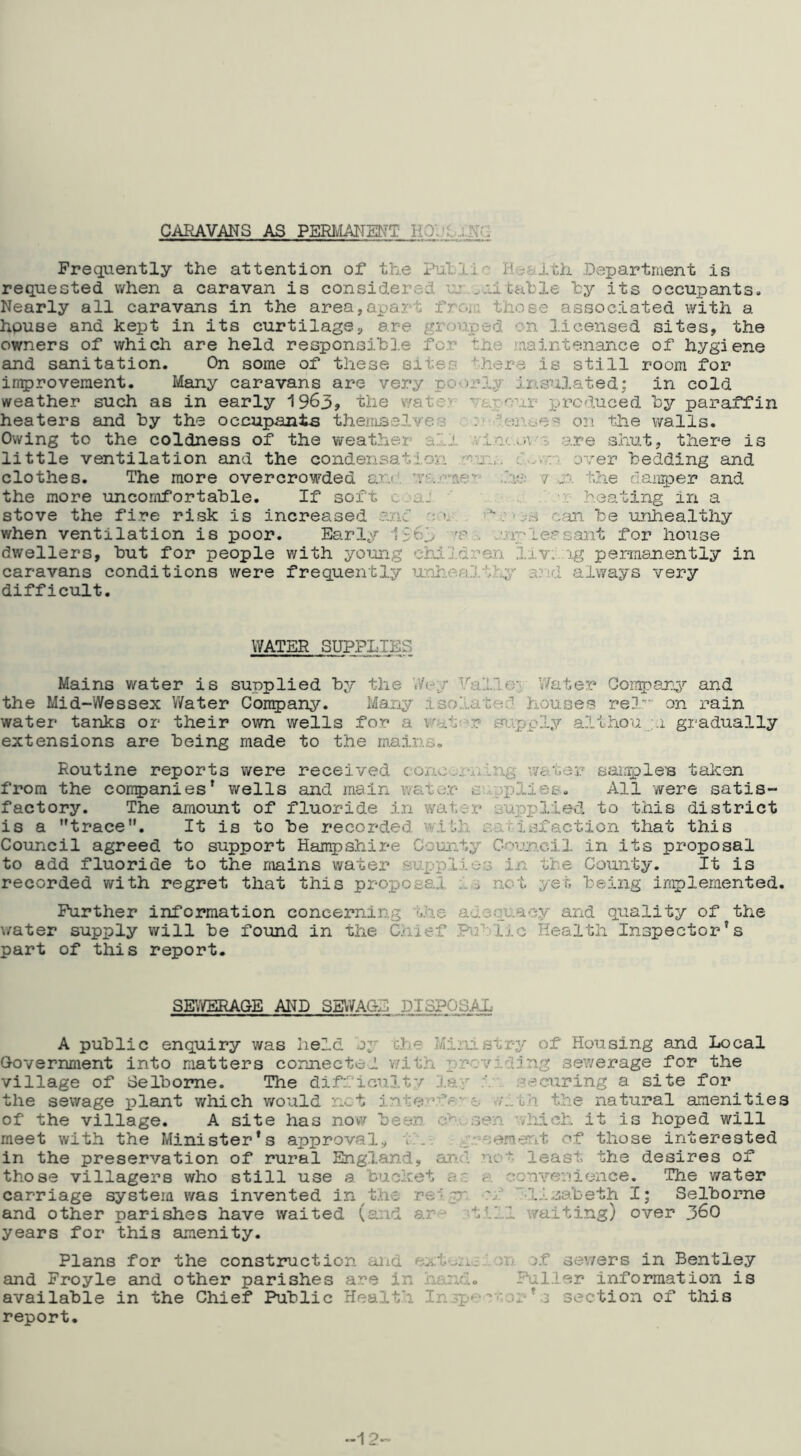 CARAVANS AS PERlvLANEDfT HO:?L;..Nr. Frequently the attention of the .Department is requested when a caravan is considered uj....li cable hy its occupants. Nearly all caravans in the area,apart froir;. those associated with a house and kept in its curtilage, are grouped on licensed sites, the owners of which are held responsihD.e fo.r the ,'nainte.nance of hygiene and sanitation. On some of these sites there is still room for in^rovement. Many caravans are very poorly insulated; in cold weather such as in early 1963> the v/atev' vapour produced by paraffin heaters and by the occupants theiiuaslYes on the walls. Owing to the coldness of the weather a'il wI.oc.oa’e are shut, there is little ventilation and the condensation vi:.. over bedding and clothes. The more overcrowded arj, .he 7 .n. the daiiq^er and the more uncomfortable. If soft c aJ '  heating in a stove the fire risk is increased anc cym be unhealthy when ventilation is poor. Early 1561 'P jupleasant for house dwellers, but for people with young children lxv...ig pemanently in caravans conditions were frequently UQh.o^a.'j,thy a?id always very difficult. WATER SUPPLIES Mains water is supplied by the V/er^y Valley Water Goii^8j:y and the Mid-Wessex Water Con5)any. Many isolated houses rel'' on rain water tanks or their own wells for a vfat '.r supply a.lihou ;.i gi-adually extensions are being made to the mains. Routine reports were received cono...rii.ing wa‘i.ar sample’s taken from the cori5)anies’ wells and main wate.r svrpplies. All were satis- factory. The amount of fluoride In water supplied to t.his district is a trace. It is to be recorded with satisfaction that this Council agreed to support Hampshire County Gouiacil in its proposal to add fluoride to the mains water Bu.pplie.s in the County. It is recorded with regret that this proptosal not yet being ing)lemented. Further information concerning t.he adequ.aay and quality of the v/ater supply will be found in the Chief Pab'fic Health Inspector’s part of this report. Sg;/BRAGE AI^D SEWAGE DISPOSAX A public enquiry was held oy c.he Ministry of Housing and Local Government into matters connected v.'ith x)rovicling .sewerage for the village of Celbome. The difiicuitv J.ay securing a site for the sewage plant v/hich would net inte'’.fe-o v/ith t.he natural amenities of the village. A site has now been .sen ■viiieh it is hoped will meet with the Minister’s approval., i.i-. . g'-eemerit of those interested in the preservation of rural England, aiui .no’’'- least the desires of those villagers who still use a bucket as a. conveuicnce. The water carriage system v/as invented in^the .re'hgr n:’ -lisabeth I; Selborne and other parishes have waited (and ar^ ^till waiting) over 36O years for this amenity. Plans for the construction and j.f sewers in Bentley and Froyle and other parishes a.re in han.d. Fuller information is available in the Chief Public Health In^p^-:-‘-oi ’ 3 section of this report. 12-