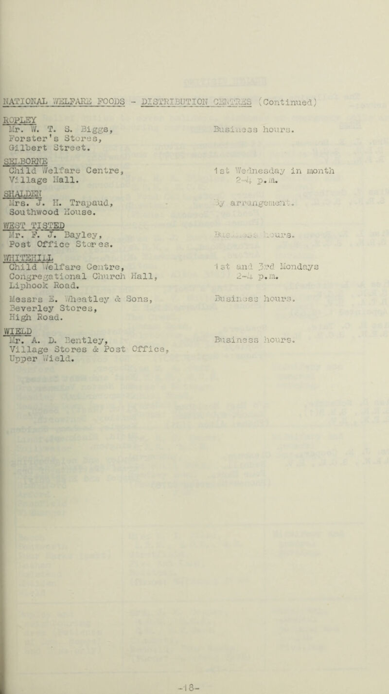 NATIONAL ;V]fflLFARij FOODS - LISTNI3UTI0N (Continued) ROPLEY Mr. W. T. 3. Biggs, Forster’s Stores, Oilbert Street. SKL.BORNF Child Welfare Centre, Village liall. SHALDSN Mrs. J. H. Trapaud, Southwood House. WEST TI3TED Mr. P. J. Bay ley, Post Office Stores. V/HITEIilLL Child Welfare Centre, Congregational Church Hall, Liphook Road. Messrs E. V/lieatley & Sons, Beverley Stores, High Road. WIELD iir. A. D. Bentley, Village Stores d: Post Office, Upper ‘./ield. Busixjiess hours. 1st Wednesday in month p . ifl. ■ 3^- a r ran gen le: il-. ?3'i L in,*.». J k_’ £■ jur s. 1 st and .di’d Mondays 2-h p.m. Bu sines3 hours, Business liours.