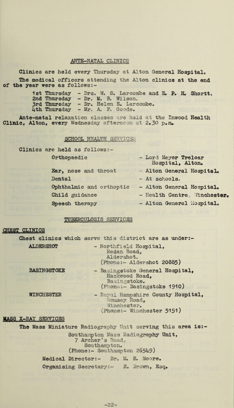 ANTE-NATAL CLINICS Clinics are held every Thursday at Alton General Hospital* The medical officers attending the Alton clinics at the end of the year were as follows 1st Thursday - Drs. W. S. Larcombe and B. P* H* Shortt. 2nd Thursday - Dr. M. Wilson. 3rd Thursday - Dr. Helen E. Larcomhe. 4th Thursday - Mr, A, P. Goode. Ante-natal relaxation classes are held at the Inwood Health Clinic* Alton, every Wednesday afternoon at 2*30 p*nw SCHOOL HEALTH SERVICES Clinics are held as follows2- Orthopaedic Ear, nose and throat Dental C^hthalmic and orthoptic Child guidance Speech therapy - Lord Mayor Treloar Hospital, Alton, •• Alton General Hospital* - At schools. - Alton General Ho^ital, - Health Centre,. Vinchestep# - Alton General Hospital* TUBERCULOSIS SERVICES CHEST CLINICS Chest clinics which serve this district are as under;- ALDERSHOT - Northfield Hospital, Redan Road, Aldershot. (Phones- Aldershot 20885) BASINGSTOKE - Basingstoke General Hospital, Haclovood Road, Basingstoke. (Phonws- Basingstoke 19i0) WINCHESTER - Royal Hampshire County Hospital, Roiasey Road, Winchester. (Phone:- Winchester 5‘J5'l) MASS X-RAY SERVICES The Mass Miniature Radiography Unit serving this area is:- Southair5>ton Mass Radiography Unit, 7 Archer*s Road, Southampton. (Phone:- Southan^ton 26549) Medical Director;- Dr. M. E. Moore. Organising Secretary:- E. Brown, Esq* -22-