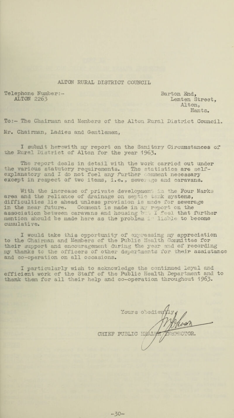 ALTON mjRtXL DISTRICT COUNCIL Telephone Number ALTON 2263 Barton End, Lenten Street, Alton, Hants. To:~ Th.e Chairman and Members of* the Alton Rural District Goimcilo Mr. Chairman, Ladies and Gentlemen, I submit herewith ray report on the Sanitary Circumstances o^ uhe Ri;.ral District ot Alton for the year I963. The report deals in detail with the work carried out under the various statutory requirements. The statistics are self- ejcplanatcry and I do not feel any Airther c.oraraent necessary except in respect of two items, i.e., sewei and caravans. With tiie increase of private de-velopmen.. in the Pour Marks area and the reliance of drainage on septic oank systems, difficulties lie ahead unless provision is made for sewerage in the near iUture. Comment is made in m/ report on the association between caravans and housing bi I fesl that further mention should be made here as the probleai i ^ liable to become cumulative. I would take this opportunity/' of expressing my/' appreciation to the Chairman and Members of the Public Health Committee for their s>ipport and encouragement during the year end of recording my thanks tc the officers of other depaitirients for r.h«Jr assistanc and co-operation on all occasions. I particularly wish to acknowledge the continued loyal and efficient work of the Staff of the Public Health Departraent and to thank them for all their help and co-operation throughout I963. CHIEF PUBLIC : Yours I ■30