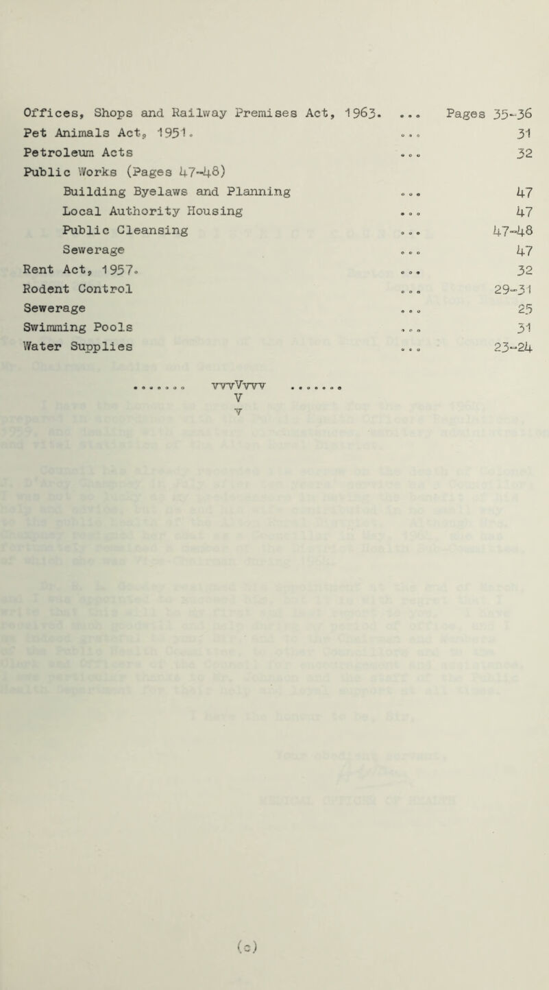 0 o Offices, Shops and Railway Premises Act, 1963- Pet Animals Act-, 1951- Petroleum Acts Public Works (Pages 47-48) Building Byelaws and Planning Local Authority Housing Public Cleansing Sewerage Rent Act, 1957» Rodent Control Sewerage Swimming Pools Water Supplies 0 6 0 Pages 35-36 31 32 47 47 47-48 47 32 29-31 25 31 23-24 o o YWVm V • • » e e o o