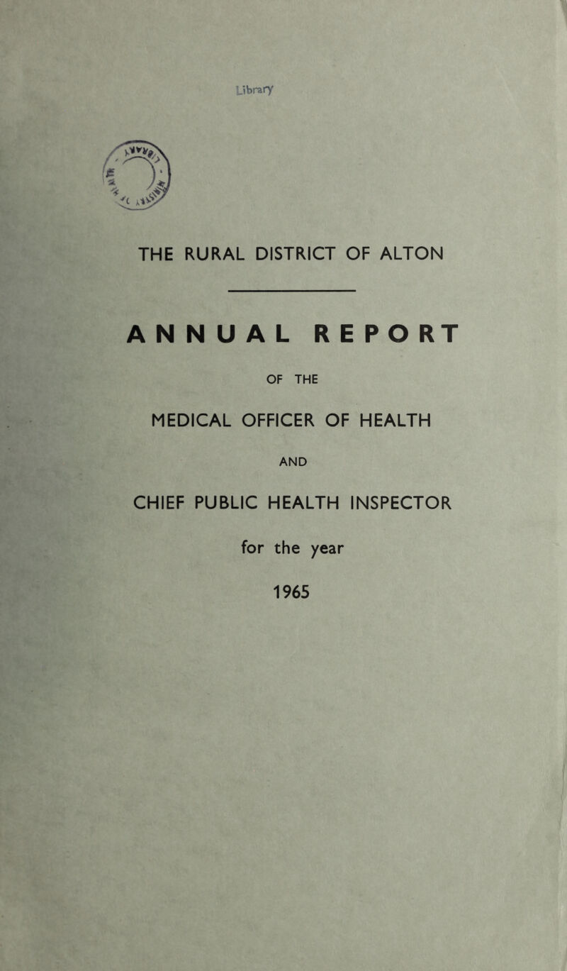 Library THE RURAL DISTRICT OF ALTON ANNUAL REPORT OF THE MEDICAL OFFICER OF HEALTH AND CHIEF PUBLIC HEALTH INSPECTOR for the year 1965