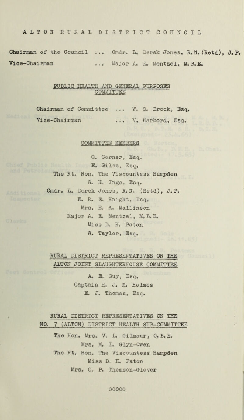 ALTON RURAL DISTRICT COUNCIL Chairman of the Council ... Cmdr. L. Derek Jones, R.N. (Retd), J.P. Vice-Chairman ... Major A. E. Mentzel, M. B. E. PUBLIC HEALTH AND GENERAL PURPOSES COMMITTEE Chairman of Committee ... W. G. Brock, Esq.. Vice-Chairman ... V. Harbord, Esq. COMMITTEE MEMBERS G. Corner, Esq. E. Giles, Esq. The Rt. Hon. The Viscountess Hampden W. H. Inga, Esq. Cmdr. L. Derek Jones, R. N„ (Retd), J.P. E. R. E. Knight, Esq. Mrs. Eo A. Mallinson Major A. E. Mentzel, M.B. E. Miss D. H. Paton W. Taylor, Esq. RURAL DISTRICT REPRESENTATIVES ON THE ALTON JOINT SLAUGHTERHOUSE COMMITTEE A. E. Guy, Esq. Captain H. J. M. Holmes E. J. Thomas, Esq. RURAL DISTRICT REPRESENTATIVES ON THE NO. 7 (ALTON) DISTRICT HEALTH SUB-COMMITTEE The Hon. Mrs. V. L. Gilmour, 0. B. E. Mrs. M. I. Glyn-Owen The Rt. Hon. The Viscountess Hampden Miss Do H. Paton Mrs. Co P. Thomson-Glover 00000