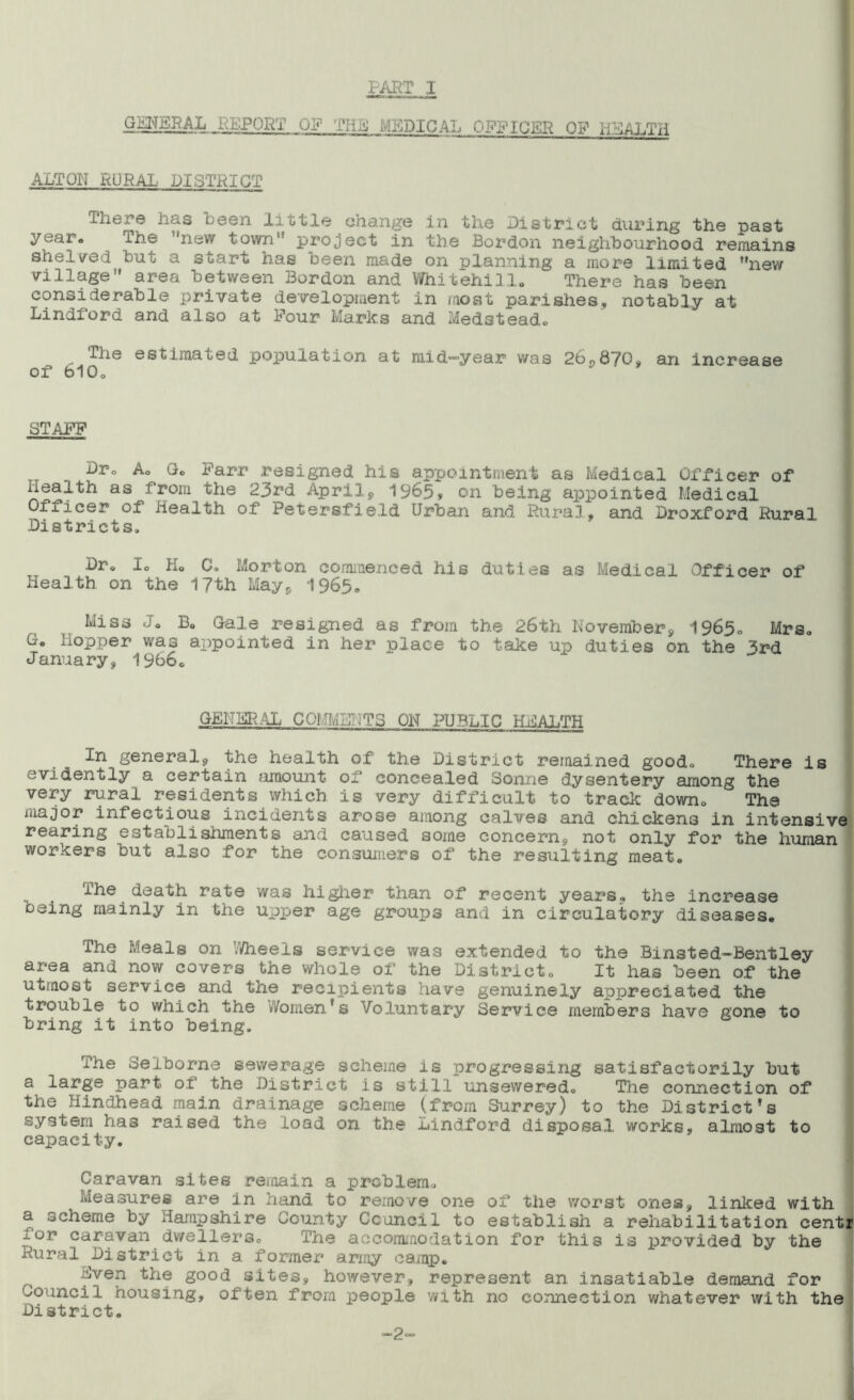 FART 1 GENERAL REPORT OF THe MEDICAL OFFICER OP HEALTH ALTON RURAL' DISTRICT There has been little change in the District during the past year# ihe 'new town’ project in the Bordon neighbourhood remains shelved but a start has been made on planning a more limited new village area between Bordon and Whitehill.  There has been considerable private development in most parishes* notably at Lindford and also at Pour Marks and Medsteado The estimated population, at mid-year was 26*870* an increase of bIQo STAFF Dr0 A. Go Farr resigned his appointment as Medical Officer of health as from the 23rd April* 1965* on being appointed Medical Officer of health of Petersfield Urban and Rural, and Droxford Rural Districts, Dr, Io Ho C, Morton commenced his duties as Medical Officer of Health on the 17 th May* 1965. Miss Jo Bo Gale resigned as from the 26th November* 1965, Mrs, Go hopper was appointed in her place to take up duties on the ^rd January* 1966. GENERAL COMMENTS ON PUBLIC HEALTH In general* the health of the District remained good. There is evidently a certain amount of concealed Sonne dysentery among the very rural residents which is very difficult to track downQ ‘ The major infectious incidents arose among calves and chickens in intensive rearing establishments and caused some concern* not only for the human workers but also for the consumers of the resulting meat. The death rate was higher than of recent years* the increase oeing mainly in the upper age groups and in circulatory diseases. The Meals on Wheels service was extended to the Binsted-Bentley area and now covers the whole of the District. It has been of the utmost service and the recipients have genuinely appreciated the trouble to which the Women's Voluntary Service members have gone to bring it into being. The Selborne sewerage scheme is progressing satisfactorily but a large part of the District is still unsewered. The connection of the Hindhead main drainage scheme (from Surrey) to the District’s system has raised the load on the Lindford disposal works, almost to capacity. Caravan sites remain a problem. Measures are in hand to remove one of the worst ones* linked with a scheme by Hampshire County Council to establish a rehabilitation centr for caravan dwellers. The accommodation for this is provided by the Rural District in a former army camp. .-wen the good sites* however, represent an insatiable demand for Council housing, often from people with no connection whatever with the District. ■2-