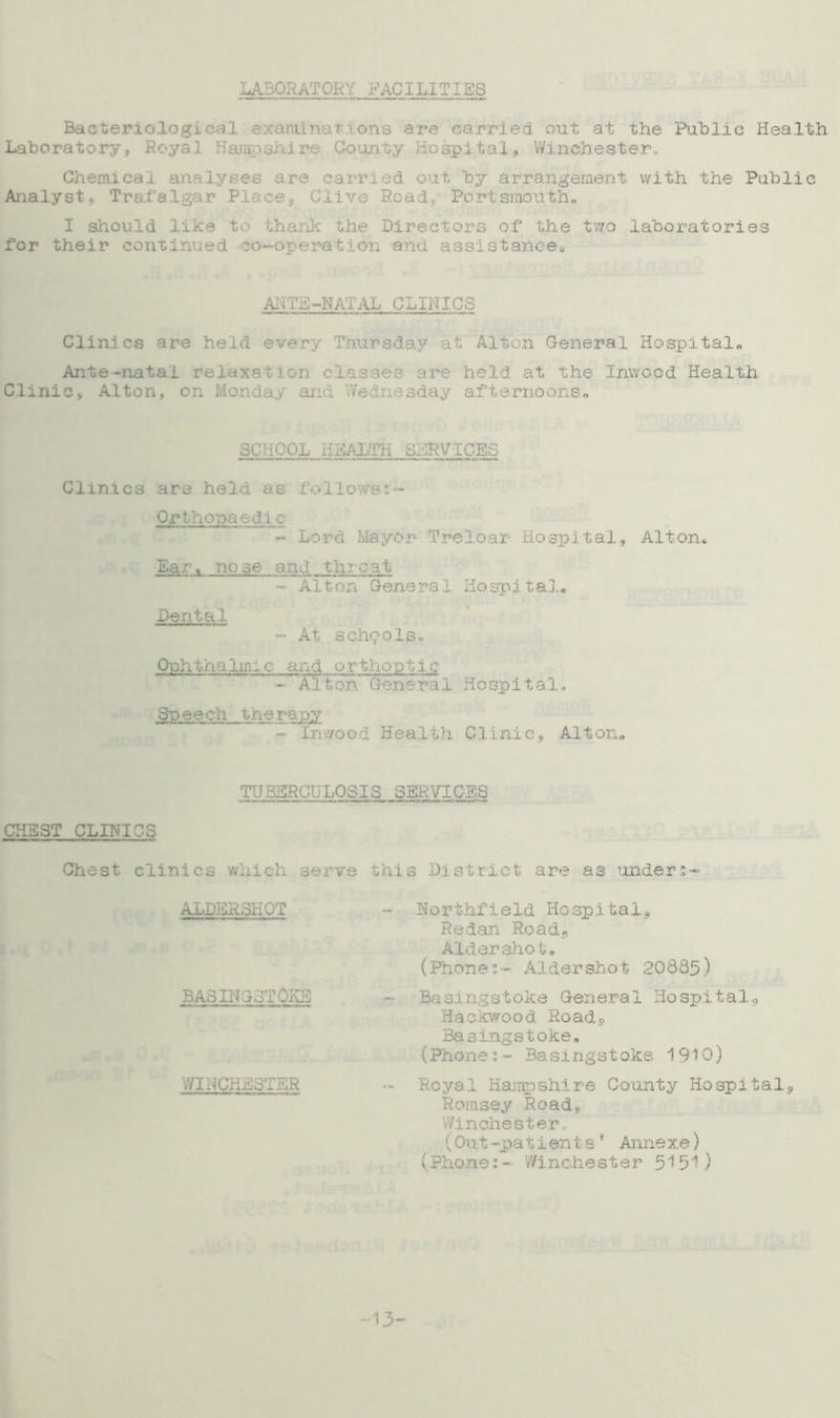 LABORATORY FACILITIES Bacter.iologi.c ii examinations are carried, out at the Public Health Laboratory, Royal Hampshire County Hospital, Winchester• Chemical ana carried out by arrangement with the Public Analyst, Trafalgar Place*. Clive Read,, Portsmouth, I should like to thank the Directors of the two laboratories for their continued co-operation and assistance,, ANTE-NATAL CLINICS Clinics are held every T Lay at Alton General Hospital, Ante-natal rej ire held at the Inwood Health Clinic, Alton, on Monday and Wednesday afternoons. SCHOOL HEALTH SERVICES Clinics are held as follows:- Orthopaedic - Lord Mayor- Treloar Hospital, Alton, Ear. no se and throat - Alton General Hospital, Dental - At schools. Ophthalmic and orthoptic - Alton General Hospital. Speech therapy - Inwood Health Clinic, Alton. TUBERCULOSIS SERVICES CHEST CLINICS Chest clinics which serve this District are as under;- ALDERSHOT BASINGSTOKE WINCHESTER Northfield Hospital^ Redan Road., Aldershot, (Phones- Aldershot 20685) Basingstoke General Hospital*, Hackwood Road*, Basingstoke, (Phone:- Basingstoke 1910) Royal Hampshire County Hospital*, Romsey Road*, Winchester, (Out-patients* Annexe) (Phone:- Winchester 5151) -13-