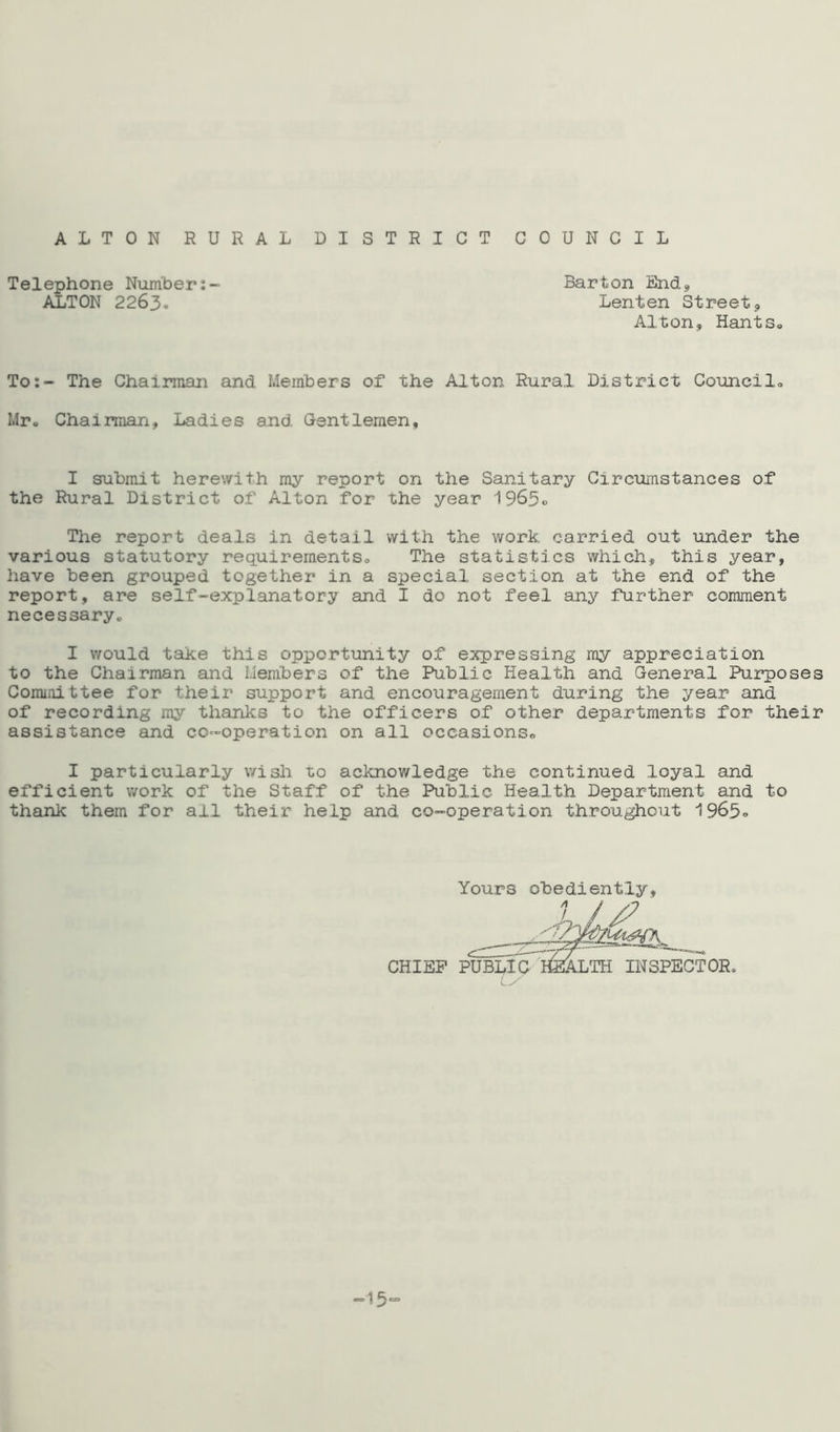 ALTON RURAL DISTRICT COUNCIL Telephone Number ALTON 2263. Barton End, Lenten Street, Alton, Hants® To:- The Chairman and Members of the Alton Rural District Councils Mr® Chairman, Ladies and Gentlemen, I submit herewith my report on the Sanitary Circumstances of the Rural District of Alton for the year 1965® The report deals in detail with the work carried out under the various statutory requirements® The statistics which, this year, have been grouped together in a special section at the end of the report, are self-explanatory and I do not feel any further comment necessary® I would take this opportunity of expressing my appreciation to the Chairman and Members of the Public Health and General Purposes Committee for their support and encouragement during the year and of recording my thanks to the officers of other departments for their assistance and co-operation on all occasions*, I particularly wish to acknowledge the continued loyal and efficient work of the Staff of the Public Health Department and to thank them for all their help and co-operation throughout 1963® Yours obediently. CHIEF I OR, -13