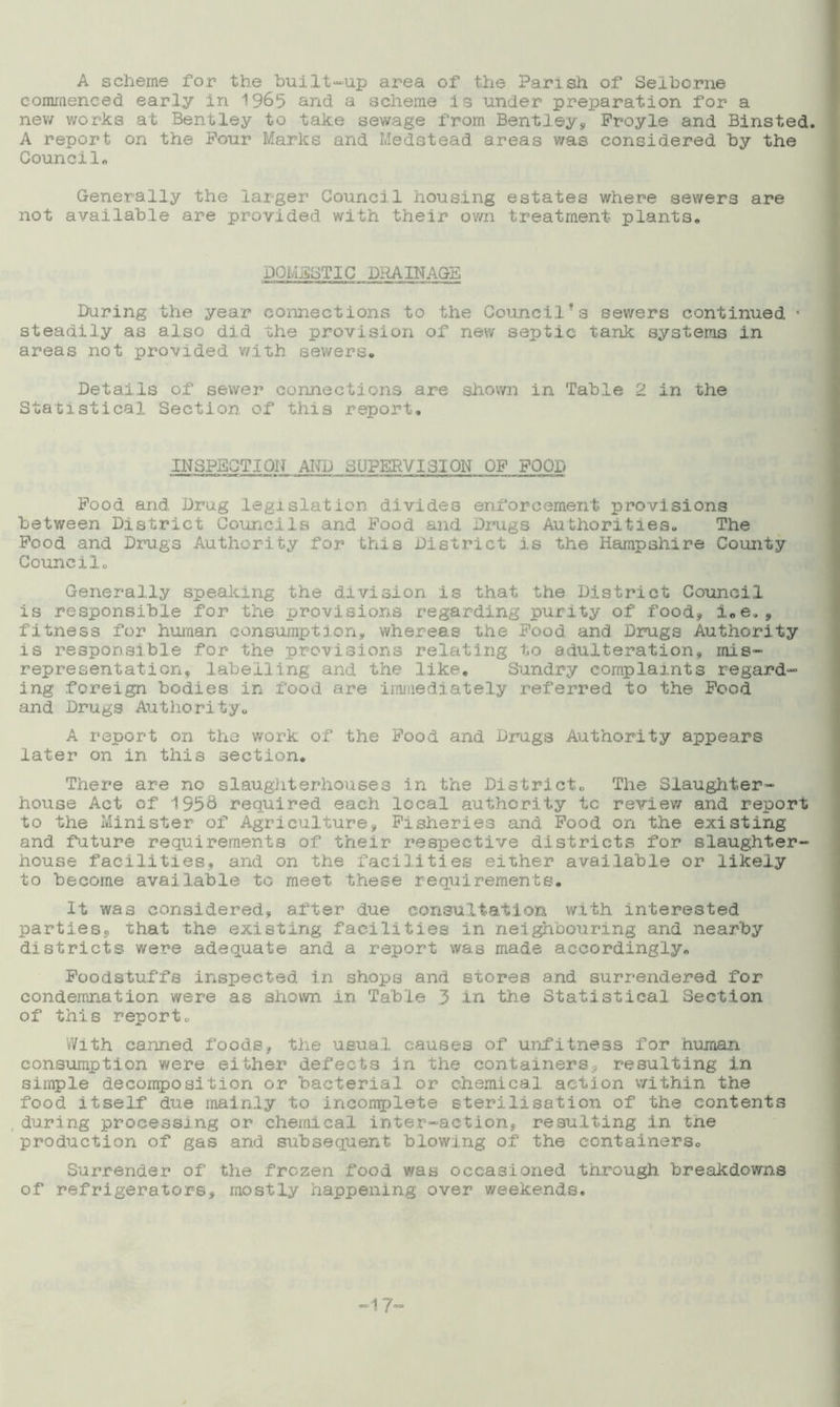 A scheme Tor the built-up area of the Parish of Selborne commenced early in 1965 and. a scheme is under preparation for a new works at Bentley to take sewage from Bentleys, Froyle and Binsied. A report on the Pour Marks and Medstead areas was considered by the Council* Generally the larger Council housing estates where sewers are not available are provided with their own treatment plants. DOMESTIC DRAINAGE Paring the year connections to the Councilfs sewers continued « steadily as also did the provision of new septic tank systems in areas not provided with sewers. Details of sewer connections are shown in Table 2 in the Statistical Section of this report. INSPECTION AND SUPERVISION OP FOOD Food and Drug legislation divides enforcement provisions between District Councils and Food and Drugs Authorities. The Food and Drugs Authority for this District is the Hampshire Comity Council. Generally speaking the division is that the District Council is responsible for the provisions regarding purity of food, i.e., fitness for human consumption, whereas the Food and Drugs Authority is responsible for the provisions relating to adulteration, mis- representation, labelling and the like. Sundry complaints regard- ing foreign bodies in food are immediately referred to the Food and Drugs Authority. A report on the work of the Food and Drugs Authority appears later on in this section. There are no slaughterhouses in the District. The Slaughter- house Act of 1556 required each local authority to review and report to the Minister of Agriculture, Fisheries and Food on the existing and future requirements of their respective districts for slaughter- house facilities, and on the facilities either available or likely to become available to meet these requirements. It was considered, after due consultation with interested parties, that the existing facilities in neighbouring and nearby districts were adequate and a report was made accordingly. Foodstuffs inspected in shops and stores and surrendered for condemnation were as shown in Table 3 in the Statistical Section of this report,, With canned foods, the usual causes of unfitness for human consumption were either defects in the containers, resulting in simple decomposition or bacterial or chemical, action within the food itself due mainly to incomplete sterilisation of the contents during processing or chemical inter-action, resulting in the production of gas and subsequent blowing of the containers. Surrender of the frozen food was occasioned through breakdowns of refrigerators, mostly happening over weekends. -17
