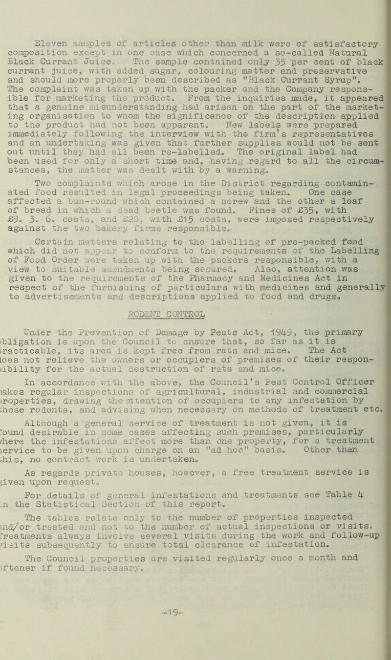 Eleven samples or articles other than milk were of1 satisfactory composition except in one case which, concerned, a so-called Natural Black Currant Juice® The sample contained only 35 per cent of black | currant juice, with added sugar, colouring matter and preservative and should more properly been described as Black Currant Syrup. The complaint was taken up with the packer and the Company respons- ible for marketing the product. Prom the inquiries made, it appeared that a genuine mi sunderstandang had arisen on the part of the market- ing organisation to whom the significance of the description applied to the product had not been apparent. New labels were prepared immediately following the interview with the firnrs representatives and an undertaking was given that further supplies would not be sent out until they had all been re-labelled. The original label had been used for only a short time and, having regard to all the circum- stances, the matter was dealt with by a warning. Two complaints which arose in the District regarding contamin- ated food resulted in legal proceedings being taken. One case affected a bun-round which contained a screw and the other a loaf of bread in which a dead beetle was found. Pines of £35, with £9. 3- 6. costs, and £20, with £15 costs, were imposed respectively against the two bakery firms responsible. Certain matters relating to the labelling of pre-packed food which did not. appear to conform to the requirements of the Labelling of Pood Order were taken up with the packers responsible, with a view to suitable amendments being secured. Also, attention was given to the requirements of the Pharmacy and Medicines Act in respect of the furnishing of particulars with medicines and generally to advertisements and descriptions applied to food and drugs® RODENT CONTROL Under the Prevention of Damage by Pests Act, 1949* the primary ibligation is upon the Council to ensure that, so far as it is practicable, its area is kept free from rats and mice. The Act loes not relieve the owners or occupiers of premises of their respon- sibility for the actual destruction of rats and mice. In accordance with the above* the Council*s Pest Control Officer lakes regular inspections of agricultural, industrial and commercial >roperties, drawing the attention of occupiers to any infestation by these rodents, and advising when necessary on methods of treatment etc. Although a general service of treatment is not given, it is i'ound desirable in some cases affecting such premises, particularly /here the infestations affect more than one property, for a treatment service to be given upon charge on an ad hoc basis. Other than. /his, no contract work is undertaken. As regards private houses, however, a free treatment service is liven upon request. For details of general infestations and treatments see Table 4 ,n the Statistical Section of this report. The tables relate only to the number of properties inspected md/or treated and not to the number of actual inspections or visits, treatments always involve several visits during the work and follow-up risits subsequently to ensure total clearance of infestation. The Council properties are visited regularly once a month and :>ftener if found necessary.