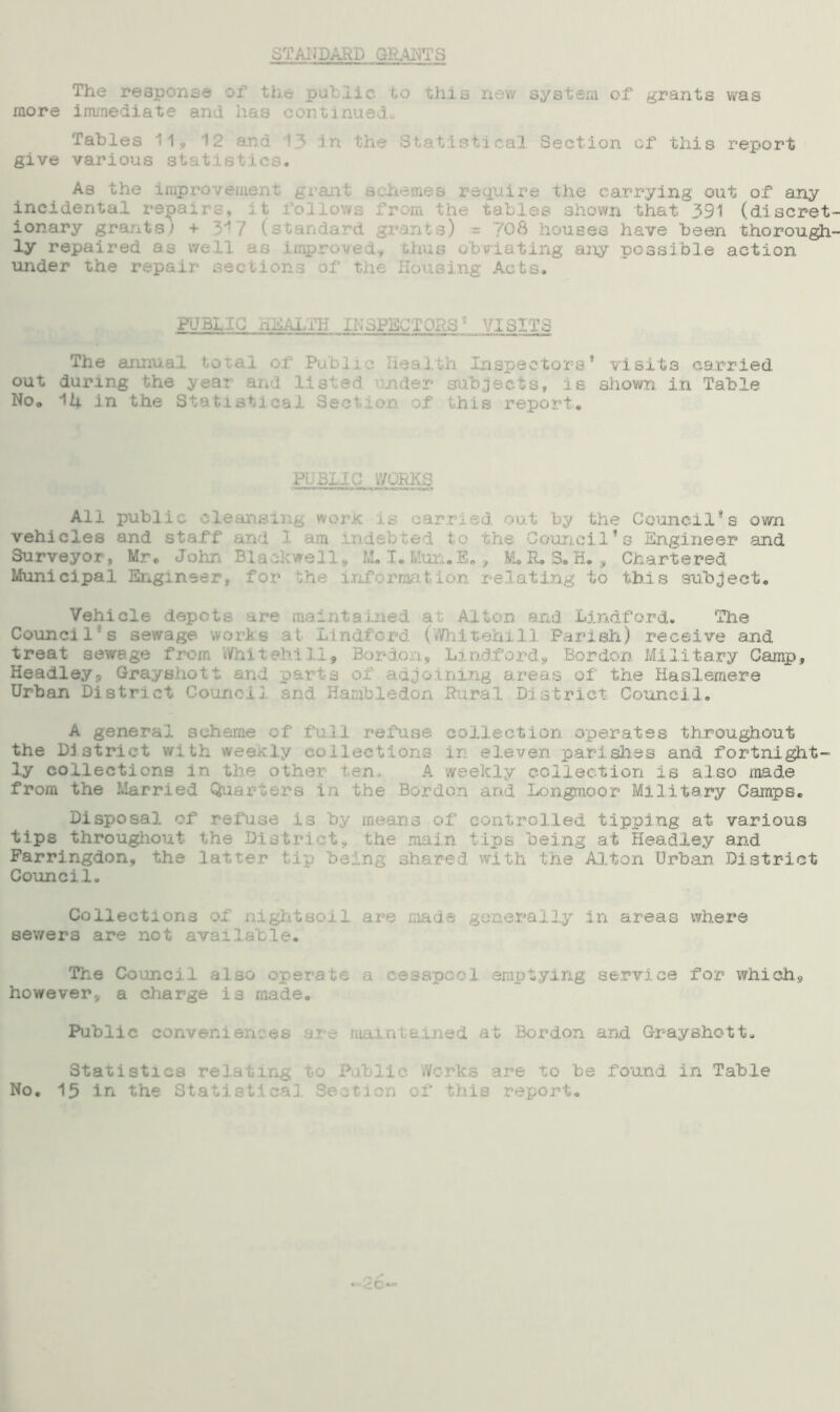 STANDARD GRANTS The response of the putlie to this new system of grants was more immediate and has continuedo Tables 11, 12 and 13 in the Statistical Section of this report give various statistics. As the improvement, grant schemes require the carrying out of any incidental repaj folic the tables shown that 391 (discret ionary grants; + 3'! / (standard g 08 houses have been thorough ly repaired a 1 as improved* thus obviating any possible action under the repair sections o.f the Housing Acts. PUBLIC HEALTH INSPECTORS* VISITS The annual total of ic Health Inspectors* visits carried out during the year and listed under subjects, is shown, in Table No„ Mi in the Statistical Section of this report. PUBLIC WORKS All public cleansing worl by the Council*s own vehicles and staff and 1 i bted to the Council’s Engineer and Surveyor, Mr. John Blackwell# M. I. Mun.fi,, M.R.S. H. , Chartered Municipal Engineer, for the information relating to this subject. Vehicle depots are maintained at A1 rid Lind ford. The Counci 1 *s sewage wort till Parish) receive and treat sewage from Whit ©hi 11, Bordo . Lin Borden Military Camp), Headley., Grayshott and pai ning a of the Haslemere Urban District Council and Hambledon Rural District Council. A general set 11 refuse collection operates throughout the District with weekly setions in eleven parishes and fortnight- ly collections in the other ten. A weekly c action is also made from the Married Q. rs in the Bor and Longmoor Military Camps. Disposal of refuse is by means of controlled tipping at various tips throughout the District tips being at Headley and Farringdon, the la ng sh8 ■: wj th the Alton Urban District Council. Collections of nightsoil are i ide generally1- in areas where sewers are not available. The Councji also operate a cesspool emptying service for which, however, a charge is made. Public conveniences ed at Bordon and Grayshott. Statistics rc blic Wo 3 are to be found in Table No. 15 in the Statistical Section of this report.
