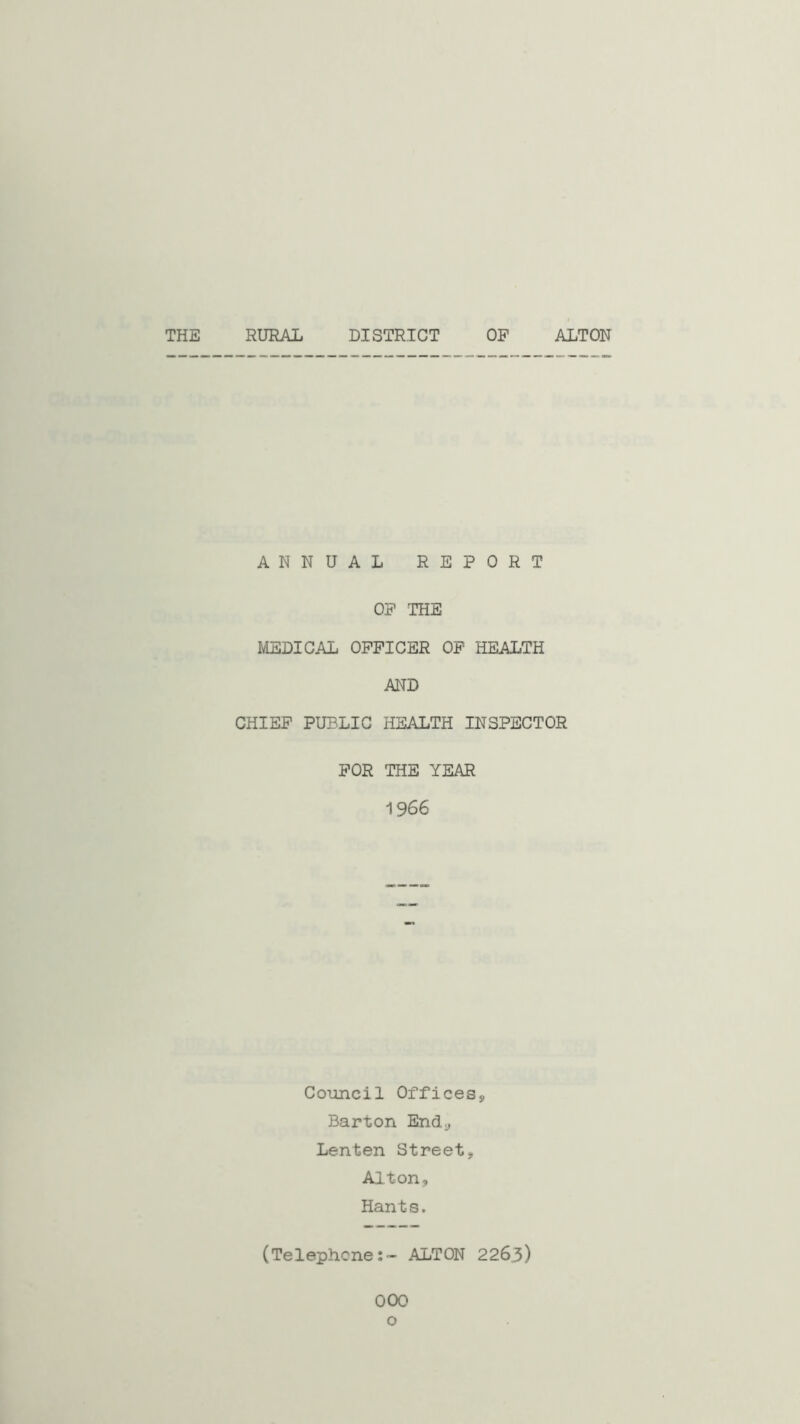 THE RURAL DISTRICT OF ALTON ANNUAL REPORT OF THE MEDICAL OFFICER OF HEALTH AND CHIEF PUBLIC HEALTH INSPECTOR FOR THE YEAR 1966 Council Offices, Barton End., Lenten Street, Alton, Hants. (Telephone:- ALTON 226.3) OOO o