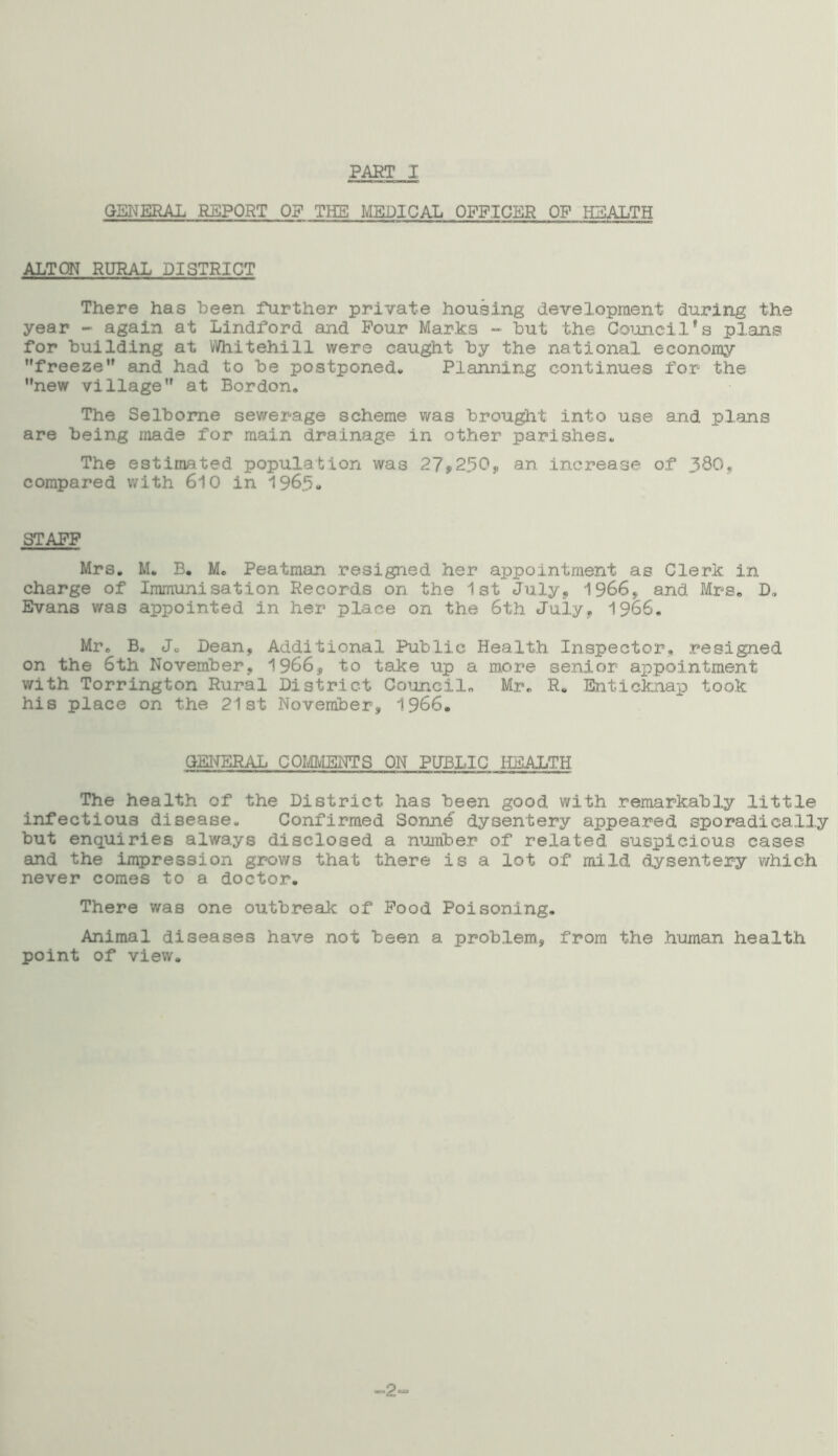PART I GENERAL REPORT OF THE MEDICAL OFFICER OP HEALTH ALTON RURAL DISTRICT There has been further private housing development during the year - again at Lindford and Pour Marks - but the Council's plans for building at Whitehill were caught by the national economy freeze and had to be postponed. Planning continues for the new village at Bordon. The Selbome sewerage scheme was brought into use and plans are being made for main drainage in other parishes. The estimated population was 27*250,, an increase of ISO, compared with 610 in 1965- STAFF Mrs. M. B. Mo Peatman resigned her appointment as Clerk in charge of Immunisation Records on the 1st July, 1966, and Mrs* D. Evans was appointed in her place on the 6th July, 1966. Mr. B. J„ Dean, Additional Public Health Inspector, resigned on the 6th November, 1966, to take up a more senior appointment with Torrington Rural District Council. Mr. R. Enticknap took his place on the 21st November, 1966. GENERAL COMMENTS ON PUBLIC HEALTH The health of the District has been good with remarkably little infectious disease. Confirmed Sonne dysentery appeared sporadically but enquiries always disclosed a number of related suspicious cases and the impression grows that there is a lot of mild dysentery which never comes to a doctor. There was one outbreak of Pood Poisoning. Animal diseases have not been a problem, from the human health point of view. -2