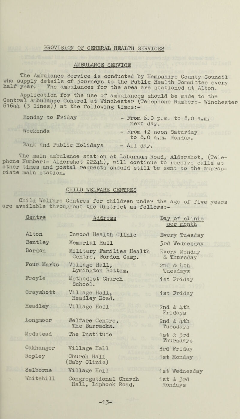 PROVISION OF GENERAL HEALTH SERVICES AMBULANCE SERVICE The Ambulance Service is conducted by Hampshire County Council who supply details of journeys to the Public Health Committee every half year. The ambulances for the area are stationed at Alton* Application for the use of ambulances should be made to the Central Ambulance Control at Winchester (Telephone Number:- Winchester 61644 (3 lines)) at the following times:- Monday to Friday - From 6.0 p,m. to So0 a.m. next day* Weekends - From 12 noon Saturday to 8.0 a.m. Monday. Bank and Public Holidays - All day. The main ambulance station at Laburnum Road, Aldershot, (Tele- phone Number:- Aldershot 22244)* will continue to receive calls at otner times and postal requests should still be sent to the approp- riate main station. CHILD WELFARE CENTRES Child Welfare Centres for children under the age of five years are available throughout the District as follows Centre Address Day of clinic per month Alton Inwood Health Clinic Every Tuesday Bentley Memorial Hall 3rd Wednesday Bordon Military Families Health Centre, Bordon Camp. Every Monday & Thursday Four Marks Village Hall, Lymington Bottom. 2nd & 4th Tuesdays Froyle Methodist Church School. 1st Friday Grayshott Village Hall, Headley Road. 1st Friday Headley Village Hall 2nd & 4th Fridays Longmoor Welfare Centre, The Barracks. 2nd & 4th Tuesdays Medstead The Institute 1st & 3rd Thursdays Oakhanger Village Hall 3rd Friday Ropley Church Hall (Baby Clinic) 1st Monday Selbome Village Hall 1st Wednesday Whitehill Congregational Church 1st & 3rd Hall, Liphook Road. Mondays -13-