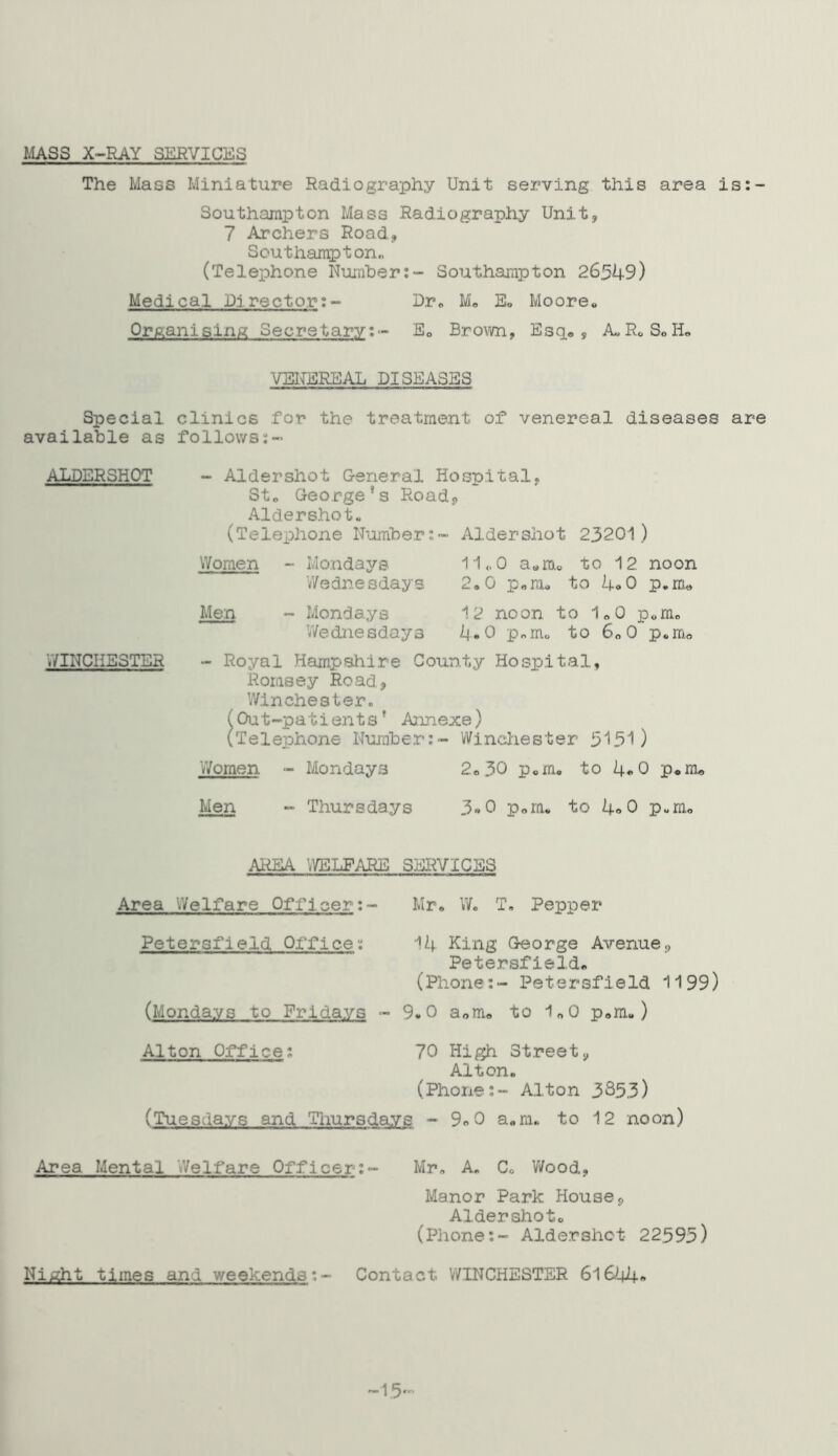 MASS X-RAY SERVICES The Mass Miniature Radiography Unit serving this area is:- Southampton Mass Radiography Unit, 7 Archers Road, Southampton,, (Telephone Number:- Southampton 26549) Medical Lirector:- Dr. M. E. Moore* Orfeani shim Secretary: - E0 Brown, Esq®, A, R. S® H« VENEREAL DISEASES Special clinics for the treatment of venereal diseases are available as follows ALDERSHOT WINCHESTER Aldershot General Hospital, St. George’s Road, Aldershot* (Telephone Number:- Aldershot 23201) Women Men Mondays 11.0 a.m. to 12 noon Wednesdays 2.0 p.m. to 4.0 p.m® Mondays 12 noon to 1.0 p6m. Wednesdays 4*0 p.m. to 6.0 p.m® - Royal Hampshire County Hospital, Rornsey Road, Winchester. (Out-patientsf Annexe) (Telephone Number:- Winchester 5151) Women - Mondays 2.30 p.m. to 4*0 p.m® Men - Thursdays 3«0 p.m. to 4»0 p.m. AREA WELFARE SERVICES Area Welfare Officer:• Petersfieid Office: Mr. W. T. Pepper 14 King George Avenue, Petersfieid. (Phone:- Petersfieid 1199) (Mondays to Fridays - 9.0 a„m. to 1.0 p.m.) Alton Office 70 High Street, Alton. (PhoneAlton 3353) (Tuesdays and Thursdays -9.0 a.m. to 12 noon) Area Mental 'Welfare Officer:- Mr. A. C. Wood, Manor Park House, Aldershot. (Phone:- Aldershot 22595) Night times and weekends:- Contact WINCHESTER 61644» -15-