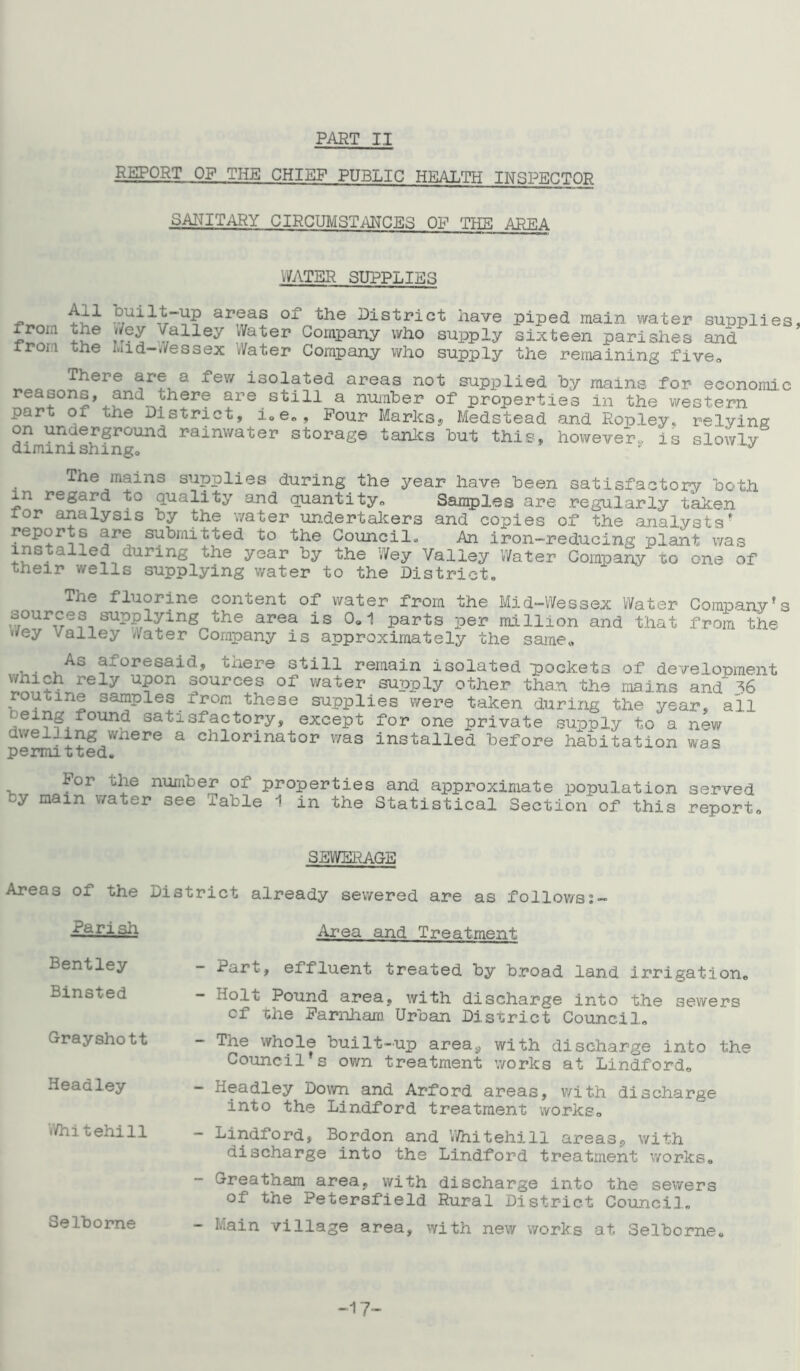 PART II REPORT OF THE CHIEF PUBLIC HEALTH INSPECTOR SANITARY CIRCUMSTANCES OP TEE AREA WATER SUPPLIES _ ap®as of the District have piped main water sunplies froi.i the Wey /alley Water Company who supply sixteen parishes and iron the ld-Wessex Water Company who supply the remaining five* There are a few isolated areas not supplied by mains for economic reasons, and there are still a number of properties in the western part of the District, i0e„. Pour Marks, Medstead and Ropley, relying on underground rainwater storage tanks but this, however,, is slowly' diminishing, * The mains supplies during the year have been satisfactory both in regard to quality and quantity,. Samples are regularly taken tor analysis by the water undertakers and copies of the analysts* reports are submitted to the Council. An iron-reducing plant was installed during the year by the Wey Valley Water Company to one of their wells supplying water to the District* The fluorine content of water from the Mid-Wessex Water Company!s sources supplying the area is 0,1 parts per million and that from the '*ey Valley Water Company is approximately the same, . . , As aforesaid, there still remain isolated pockets of development which rely upon sources of water supply other than the mains and ^6 routine samples from these supplies were taken during the year, all eing found satisfactory, except for one private supply to a new dwelling where a chlorinator was installed before habitation was permitted* For the number of properties and approximate population served by mam water see Table 1 in the Statistical Section of this report* SEWERAGE Areas of the District already sewered are as follows: arish Area and Treatment Bentley Binsted Grayshott Headley Whitehill Selborne Part, effluent treated by broad land irrigation, - Holt Pound area, with discharge into the sewers cf the Farnham Urban District Council* ~ ^he whole built-up areay with discharge into the Council s own treatment works at Lindford* - Headley Down and Arford areas, with discharge into the Lindford treatment works* - Lindford, Bordon and Whitehill areas,, with discharge into the Lindford treatment works* Greatham area, with discharge into the sewers of the Petersfield Rural District Council* - Main village area, with new works at Selborne* -17-