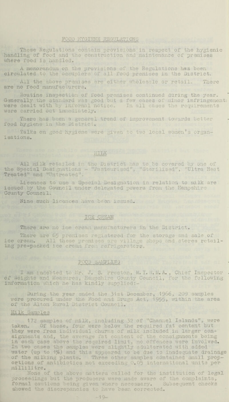 FOOD HYGIENE HBGULATIONS These Regulations contain provisions in respect of the hygienic handling of food and the construction and maintenance of premises where food is handled. A memorandum on the provisions of the Regulations has been circulated to the occupiers of all food premises in the District. Ail the above premises are either wholesale or retail. There are no food manufacturers. Routine inspection of rood premises continued during the year. Generally the stan urd ./as good but a few cases of minor infringement: were dealt with by informal notice. In all cases the requirements were carried out immediately. There has been a general trend of improvement towards better food hygiene in the District. Talks on good hygiene were given tc two local women’s organ- isations. iilLK All milk retailed in the District has to be covered by one of the Special Designations - Pasteurised. Sterilised. Ultra Heat Treated and Untreated, Licences to use a Special Designation in relation to milk are issued by the Council under delegated powers from the Hampshire County Council. Nine such licences nave be 3n issued. ICE CREAM There are no ice ere . ,crarers in the District® There are 65 premises registered for the storage and sale of ice cream. All these premises are village shops and stores retail- ing pre-packed ice cream j pc . refrigerators. FOOD STIFLING I ldebted to J. S. Preston. M. I. If. M.A. , Chief Inspector of Weights and measures, Hampshire County Council, for the following information which he has kindly supplied During the year ended the 31 st December, 1966, 209 samples were procured under the Food and Drugs Act, '1955s- within the area of the Alton Rural District Council. Llilk Sample? 172 samples of milk, including 32 of Channel Islands, were taken. Of these, four were below the required fat content but they v/ere from individual churns of milk included in larger con- signments and, the average fat content of the consignments being in each case above the required limit, no offences were involved. In two cases the samples /ere slightly adulterated with added water (up to 1%) and this appeared to be due to .inadequate drainage of the milking plants. Three other samples contained small prop- ortions of antibiotics not exceeding 0.05 international units per raillilitre. None of the above matters called for the institution of legal proceedings but the producers were made aware of the complaints, formal cautions being given where necessary. Subsequent checks showed the di Lea to have been corrected. -19-