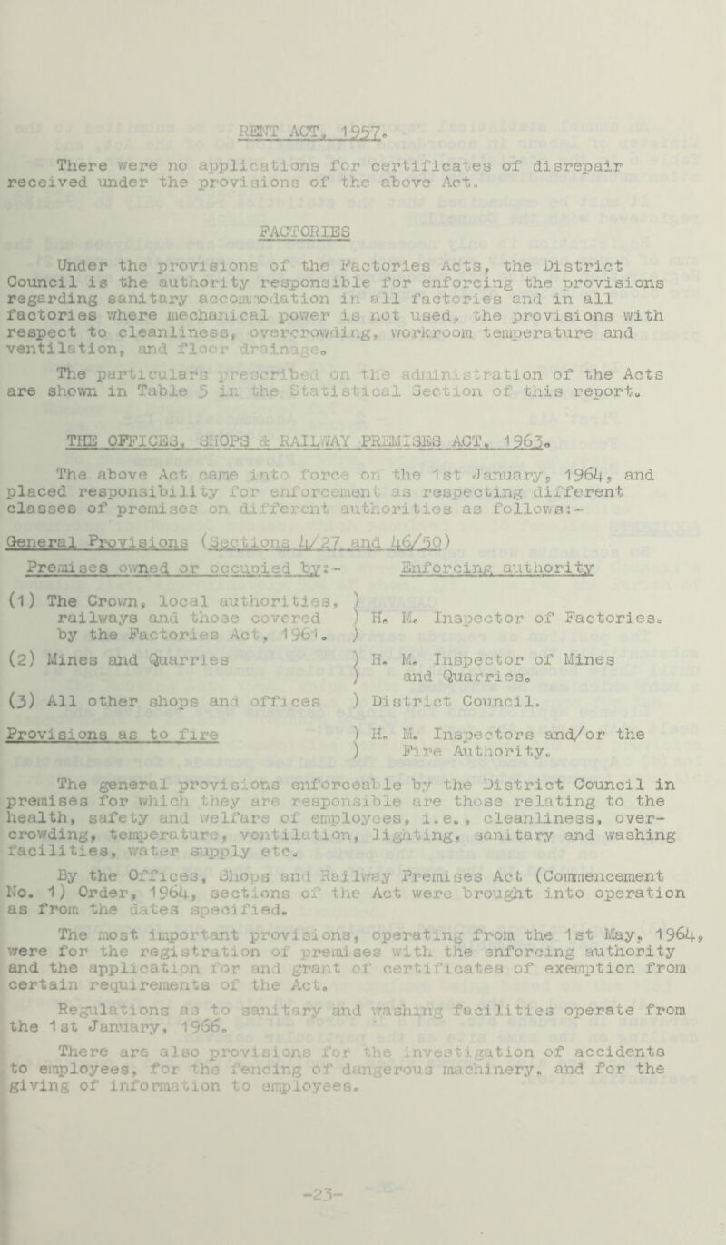RENT ACT, 1957. There were no applications for certificates of disrepair received under the provisions of the above Act., FACTORIES Under the provisions of the Factories Acts, the District Council is the authority responsible for enforcing the provisions regarding sanitary accommodation in all factories and in all factories where mechanical power is not used, the provisions with respect to cleanliness, overcrowding, workroom temperature and ventilation, and floor drainage* The particulars • idministration of the Acts are shown in Table 5 in the Statistical Section of this report,, THE OFFICES, CHOPS A : iY PR I SS ACT. 1963* The above Act came ini force on the 1st January's, 1964? and placed responsibility for enforcement as respecting different classes of premises on different authorities as followss- (O u c i x Pi is 4/ 2 7 and 46/5 0) General Provisions Premises owned or occupied by- (1) The Cro\/n, local authorities, railways and thoae covered by the Factories Act, 1961. (2) Mines and Quarries (3) All other shops and offices Provisions as to fire Enforcing author!ty ) ) H. M. Inspector of Factories, ) H, Me Inspector of Mines and Quarries, ) District Council, ) H„ Me Inspectors and/or the ) Fire Authority, The general provisions enforceable by the District Council in premises for which they are responsible are those relating to the health, safety and welfare of employees, i.eu, cleanliness, over- crowding, temperature, ventilation, lighting, sanitary and washing facilities, water supply etc. By the Offices, Shops and Railway Premises Act (Commencement No. 1) Order, 1964, sections of the Act were brought into operation as from the dates specified. The most important provisions, operating from the 1st May, 1964? were for the registration 01 premises with the enforcing authority and the application for and grant of certificates of exemption from certain requirements of the Act. Regulations as to sanitary and washing facilities operate from the 1st January, 1966. There are also provisions for the investigation of accidents to employees, for the fencing of dangerous machinery* and for the giving of information to employees. -23