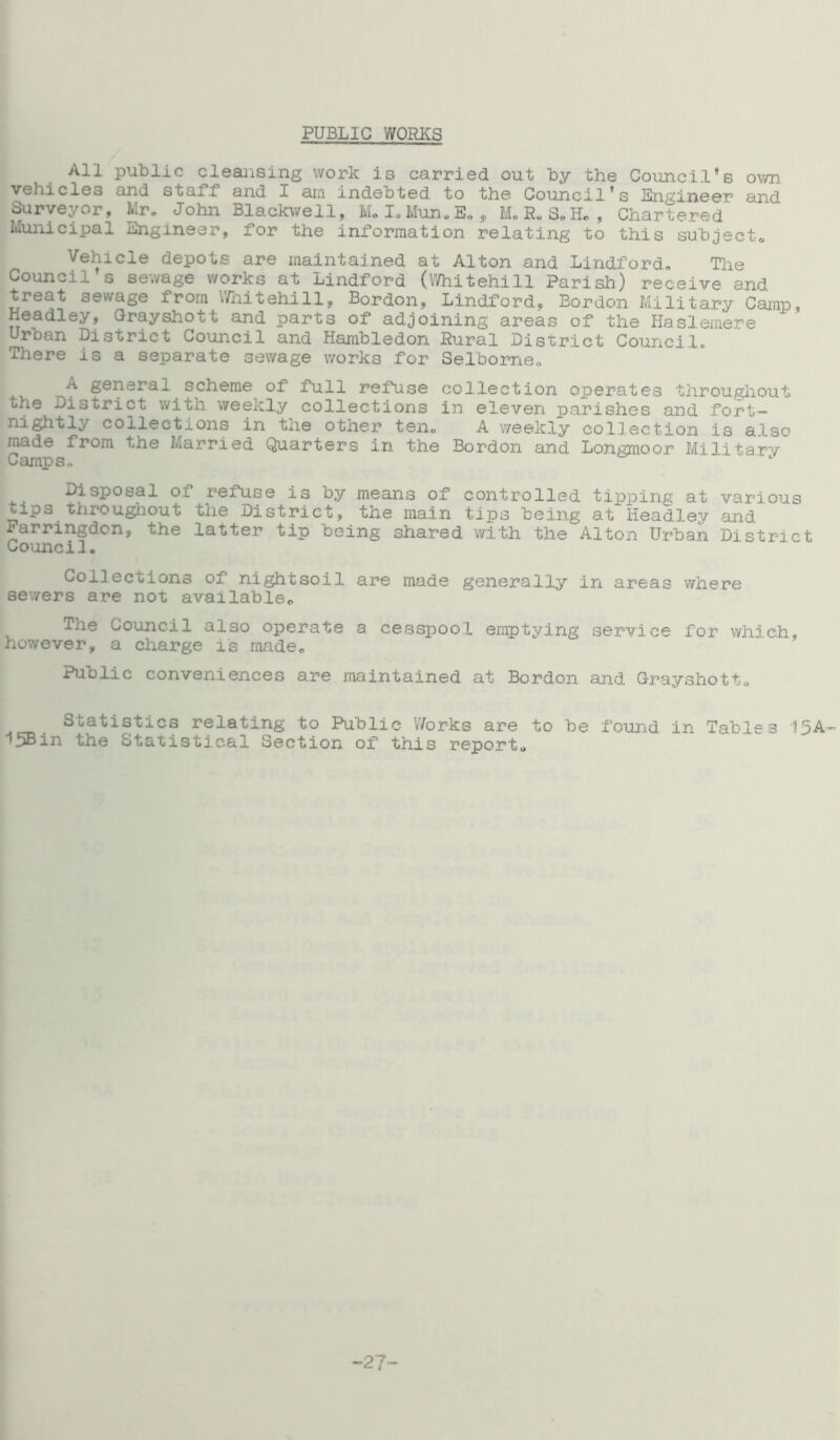 PUBLIC WORKS All public cleansing work is carried out by the Council’s own. vehicles and staff and I am indebted to the Council's Engineer and Surveyor, Mr. John Blackwell, M.I.Mun.E., M.R.S„H., Chartered Municipal Engineer, for the information relating to this subject. Vehicle depots are maintained at Alton and Lindford. The Council s sewage works at Lindford (Whitehill Parish) receive and treat sewage from Whitehill, Bordon, Lindford, Bordon Military Camp, Headley, Grayshott and parts of adjoining areas of the Haslemere Urban District Council and Hambledon Rural District Council. There is a separate sewage works for Selborne. A general scheme of full refuse collection operates throughout the District with weekly collections in eleven parishes and fort- nightly collections in the other ten, A weekly collection is alsr' made from the Married Quarters in the Bordon and Longmoor Military Camps. 1 Disposal of refuse is by means of controlled tipping at various tips throughout the District, the main tips being at Headlev and Farringdon, the latter tip being shared with the'Alton Urban District Council. Collections of nightsoil are made generally in areas where sewers are not available. The Council also operate a cesspool emptying service for which, however, a charge is made. Public conveniences are maintained at Bordon and Grayshott. Statistics relating to Public Works are to be found in Tables 13A- •5Bin the Statistical Section of this report. -2?