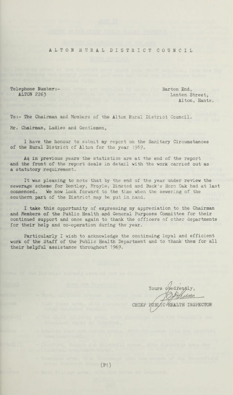 ALTON RURAL DISTRICT COUNCIL Telephone Numbers- ALTON 2263 Barton End9 Lenten Street 9 Alton, Hantso Tos- The Chairman and Members of the Alton Rural District Council. Mr. Chairman, Ladies and Gentlemen, I have the honour to submit n^y report on the Sanitary Circumstances of the Rural District cf Alton for the year 1969° A^ in previous years the statistics are at the end of the report and the front of the report deals in detail with the work carried out as a statutory requirement. It was pleasing to note that by the end of the year under review the sewerage scheme for Bentley, Froyle, Bmsted and Buckas Horn Oak had at last commenced. We now look forward to the time when the sewering of the southern part of the District may be put in hands I take this opportunity of expressing my appreciation to the Chairman and Members of the Public Health and General Purposes Committee for their continued support and once again to thank the officers of other departments for their help and co-operation during the year. Particularly I wish to acknowledge the continuing loyal and efficient work of the Staff of the Public Health Department and to thank them for all their helpful assistance throughout 196?. />