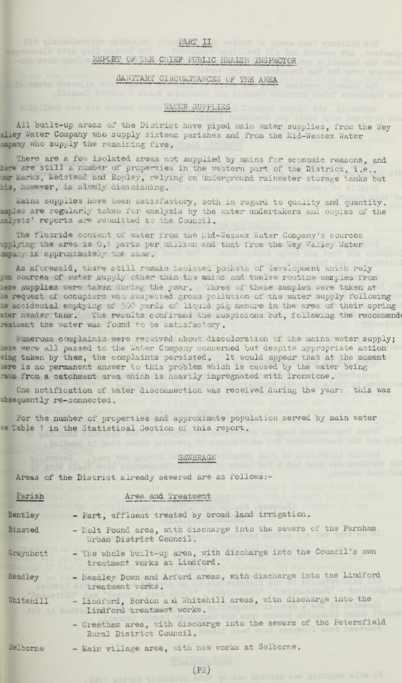 PART II lidPlRT or -jJ’l C',L&F lUBLIC KaALuLii -iHSPiCTOR SAniTARf GIi<CL'lno'j.'Ais'CSo IP TiiE AIUSA h'ATLR SUPPLIES Ail built-up are c~C of the District have piped main water supplies, from the vYey alxey vYater Company who supply sixteen parishes and from the Mid-Wessex Water ompany who supply the remaining five„ There are a few isolated areas not supplied by mains for economic reasons, and here are still a number of properties in the western part of tne District, i,e,, jur Marks, Medstead and Rowley, relying on underground rainwater storage tanks but his, however, is slowly diminisning. Mains supplies have been satisfactory. Doth an regard to quality and quantity, ampleo are regularly taken for analysis by the water undertakers and copies of the jialysts' reports are submitted to ;he Council. The fluoride content of water irom tne n.id-Yvessex Water Company’s sources applying the area is 0.1 parts per million and t.iat irom the Wey ’alley Water ompa.y is approximately tne oaae. As aforesaid, there still remain isolated pockets of development wnich rely pon sources of water .supply other than the mains and twelve routine samples from ..ese supplies were taken during the year. Three of these samples were taken at i.e request cl occupiers who suspected gross pollution of the water supply following be accidental emptying oi 500 yards of liquid pig manure in the area of their spring uter header tame. The results confirmed the suspicions but, following the recommend* reatment tne water was found, to be satisfactory. rumerous complaints were received, about discoloration of the mains water supply; •iese were all passed to the ’Water Company concerned but despite appropriate action sing taker, by them, the complaints persisted. It would appear that at the moment ere i3 no permanent answer to this problem which is caused by the water being rav.n from a catchment area which is heavily impregnated with ironstone. Cne notification of water disconnection was receive-d during the year; this was ubsequently re-connected„ for the number of properties and approximate population served by main water te Table 1 in the Statistical Section ox this report. SdwdRAGD Areas of the District already sewered are as follows Parish Area and Treatment. Bentley Bin3ted Crayshctt Headley •Yhitehill delborr e - Part, effluent treated by broad land irrigation. - holt Pound area, with discharge into the sewers of the Farnham Urban District Council. - The whole built-up area, with discharge into the Council's own treatment works at Li rid ford. - Headley Down and Arford areas, vfith discharge into tne Lindfond treatment works. - Lindford, Borden ad ’.Yhitehill areas, witn disenarge into the lirdf ord treatment works. - G-reatham area, with discharge into the sewers of the Petersxield Rural District Council. - Main, village area, with new works at Seibome.