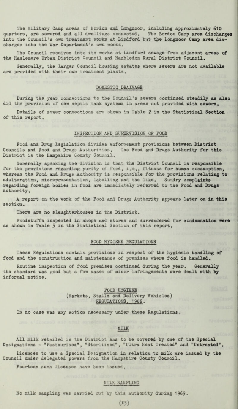 The Military Camp areas of Bordon and Longmoor, including approximately 610 quarters, are sewered and all dwellings connected. The Bordon Camp area discharges into the Council8s own treatment works at Lindford but the Longmoor Camp area dis- charges into the War Department.ks own works. The Council receives into its works at Lindford sewage from adjacent areas of the Haslemere Urban District Council and Hambledon Rural District Council. Generally, the larger Council housing estates where sewers are not available are provided with their own treatment plants. DOMESTIC DRAINAGE During the year connections to the Council's sewers continued steadily as also did the provision of new septic tank systems in areas not provided with sewers. Details of sewer connections are shown in Table 2 in the Statistical Section of this report. INSPECTION AND SUPERVISION OF FOOD Food and Drug legislation divides enforcement provisions between District Councils and Food aria Drugs Authorities. Tne Food and Drugs Authority for this District is the Hampshire County Cour. dl. Generally speaking the division is that the District Council is responsible for the provisions regarding purity of food, i„a„, fitness for human consumption, whereas the Food and Drugs Authority is responsible for the provisions relating to adulteration, misrepresentation, labelling and the like. Sundry complaints regarding foreigh bodies in food are immediately referred to the Food and Drugs Autnority. A report on the work of the Food and Drugs Authority appears later on in this section. There are no slaughterhouses in tne District. Foodstuffs inspected in shops and stores and surrendered for condemnation were as shown in Table 3 in the Statistical Section of this report. FOOD HYGIENE REGULATIONS These Regulations oon.tain provisions in respect of the hygienio handling of food and the construction and maintenance of premises where food is handled. Routine inspection of food premises continued during the year. Generally the standard was good but a few cases of minor infringements were dealt with by informal notice. FOOD HfGIENE (Markets, Stalls and Delivery Vehicles) REGULATIONS. 1966„ In no case was any action necessary under these Regulations. MILK. All milk retailed in the District has to be covered by one of the Special Designations - ''Pasteurised'*, Sterilised'’, Ultra Heat Treated and Untreated. Licences to use a Special Designation in relation to milk are issued by the Council under delegated powers from the Hampshire County Council. Fourteen sucn licences have been issued. MILK SAMPLING No mr.lk sampling was carried out by this authority during 1%9.