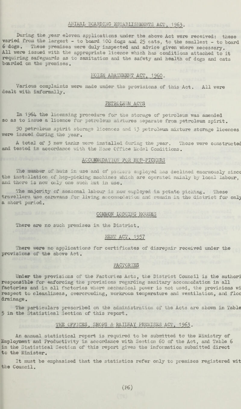 AHIi.AL BOARDING ESTABLISHMENTS ACT. !963 f During the year eleven applications under the above Act were received: these varied from the largest - to hoard 100 dogs and 25 cats, to the smallest - to hoard 6 dogs. These premises were duly inspected and advice given where necessary. All were issued with the appropriate licence which has conditions attached to it requiring safeguards as to sanitation and the safety and health of dogs and cats hoarded on the premises. KOI 3d ABATEMENT ACT. I960. Various complaints were made under the provisions of this Act. All were dealt with informally. PETROLS UI.1 ACTS In 1 the licensing procedure for the storage of petroleum was amended so as to issue a licence for petroleum mixtures separate from petroleum spirit. 90 petroleum spirit storage licences and 13 petroleum mixture storage licences were issued during the year. A total of 3 new tanks were installed during the year. These were constructed and tested in accordance with the Home Office 1.xdel Conditions. ACClMMuDA l I OH FuR HOP-PICKERS The number of huts in use and of pi-.xe: 3 employed has declined enormously since the installation of hop-picking machines which are operated mainly hy local labour, and. there is now only one such hut in use. The majority of seasonal labour is now employed in potato picking. These travellers use caravans for living accommodation and remain in the district for onlj a short period. COMMON LODCIHG HOUSES There are no such premises in the District. RENT ACT. 1957 There were no applications for certificates of disrepair received under the provisions of the above Act. FACTORIES Under the provisions of the Factories Acts, the District Council is the authori responsible for enforcing the provisions regarding sanitary accommodation in all factories and in all factories where mecnanical power is not used, the provisions wi respect to cleanliness, overcrowding, workroom temperature and ventilation, and floe drainage. The particulars prescribed on the administration of the Acts are shown in Table 5 in the Statistical Section of this report. THE OFFICES. SH01S & RAIDYAY PREMISES ACT. 1963« An annual statistical report is required to be submitted to the Ministry of Employment and Productivity in accordance with Section 60 of the Act, and Table 6 in the Statistical Section of this report gives the information submitted direct to the Minister. It must be emphasised that the statistics refer only to premises registered wit the Council.