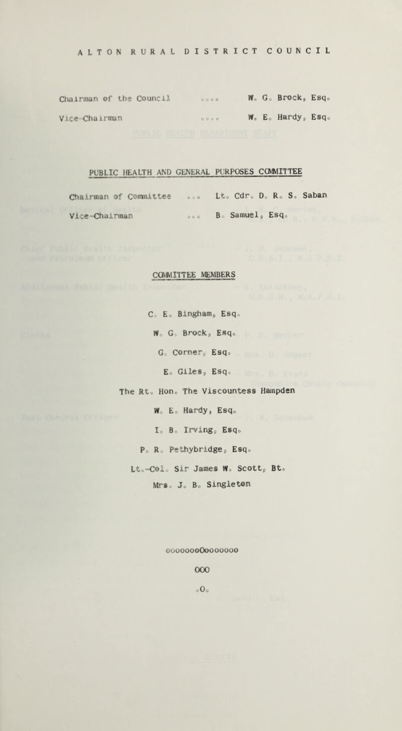 Chairman of the Council o o o 0 Wo Go Brock, Esq Vice-Chairman o o o o W» Eo Hardy, Esq PUBLIC HEALTH AND GENERAL PURPOSES COWIITTEE Chairman of Committee ooo Lto Cdr0 D0 Ro So Saban Vice “Chairman; ooo Bo Samuel , Esq0 COMMITTEE MEMBERS Co Eo Bingham, Esqo Wo Go Brock, Esq0 Go Corner9 Esq0 Eo Giles,, Esq0 The Rto Hon0 The Viscountess Hampden Wo Eo Hardy, Esq* Io Bo Irving, Esq0 Po Ro Pethybridge, Esq0 Lto=C©lo Sir James Wo Scott, Bto MrSo Jo Bo Singleton 0000000O0000000 OOO 0O0