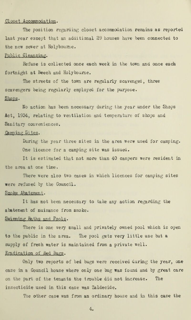 Closet Accommoaation. The position regarding closet accommodation remains as reported last year except that an additional 29 houses have been connected to the new sewer at Holyboume. Public Cleansing. Refuse is collected once each week in the town and once each fortnight at Beech and Holybourne. The streets of the town are regularly scavenged, three scavengers being regularly employed for the purpose. ShQ£s. No action has been necessary during the year under the Shops Act, 1934, relating to ventilation ana temperature of shops and Sanitary conveniences. Camping Sites. During the year three sites in the area were used for camping. One licence for a camping site was issued. It is estimated that not more than 40 campers were resident in the area at one time. There were also two cases in which licences for camping sites were refused by the Council. S mo ke Abate men t. It has not been necessary to take any action regarding the abatement of nuisance from smoke. Swimming Baths and Pools. There is one very small and privately owned pool which is open to the public in the area. The pool gets very little use hut a supply of fresh water is maintained from a private well. Eradication of Bed Bugs. Only two reports of bed bugs were received during the year, one case in a Council house where only one bug was found and by great care on the part of the tenants the trouble did not increase. The insecticide used in this case was Zaldecide. The other case was from an ordinary house and in this case the 4.