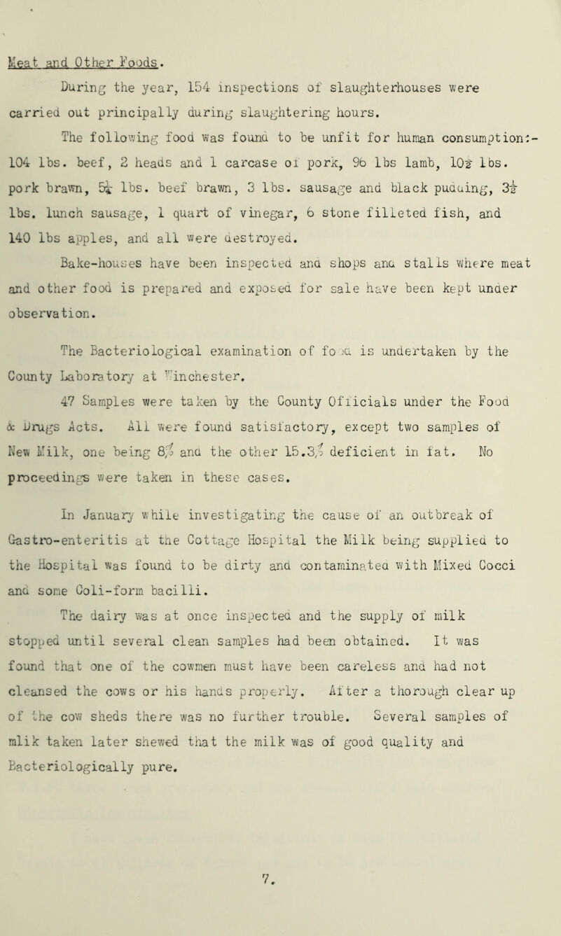 Meat and Other Foods. During the year, 154 inspections of slaughterhouses were carried out principally during slaughtering hours. The following food was founa to he unfit for human consumption:- 104 lbs. beef, 2 heads and 1 carcase of pork, 9b lbs lamb, 10t lbs. pork brawn, 5* lbs. beef brawn, 3 lbs. sausage and black pudding, 32- lbs. lunch sausage, 1 quart of vinegar, 6 stone filleted fish, and 140 lbs apples, and all were destroyed. Bake-houses have been inspected ana shops ana stalls where meat and other food is prepared and exposed for sale have been kept under observation. The Bacteriological examination of food is undertaken by the County Laboratory at T:inChester. 47 Samples were taken by the County Officials under the Food & Drugs Acts. All were found satisfactory, except two samples of New Milk, one being 8$ and the other 15.3$ deficient in fat. No proceedings were taken in these cases. In January while investigating the cause of an outbreak of Gastro-enteritis at the Cottage Hospital the Milk being supplied to the Hospital was found to be dirty and contaminated with Mixed Cocci and some Coli-form bacilli. The dairy was at once inspected and the supply of milk stopped until several clean samples had been obtained. It was found that one of the cowmen must have been careless and had not cleansed the cows or his hands properly. After a thorough clear up of the co’w sheds there was no further trouble. Several samples of mlik taken later shewed that the milk was of good quality and Bacteriologically pure. 7.