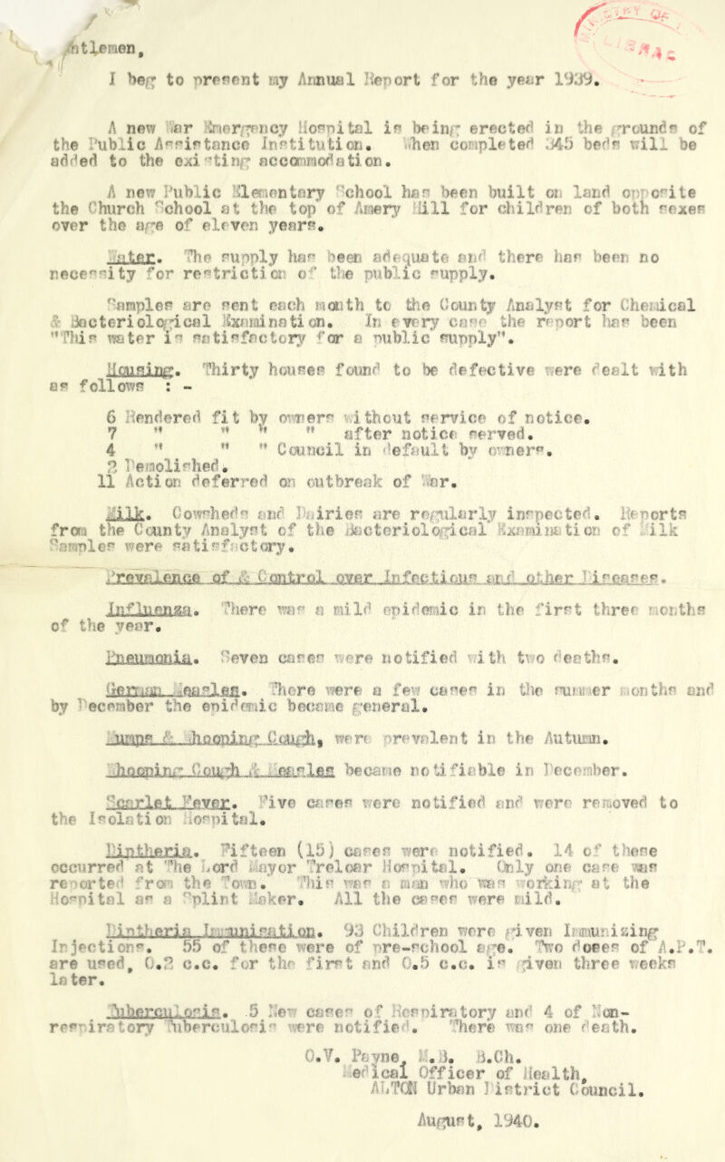 btleraen, I hef* to present my Annual Import for the year 1939. A new nr Knorin cy Hospital is be inf; erector1 in the round r of the Public Assistance institution. hen completed 43 beds will be added to the existinn accommodation. A new Public Elementary 'chool hen been built on land or orite the Church chool at the top of hmry Hill for children of both rexes over the are of eleven years. star. The supply has been adequate and there her been no necessity for restrict!a? o ‘ tie public supply. ^ampler are sent each mouth t< the County Analyst for che deal Jo uteri clerical Examination. In every c n*r the r*f oort has been  Ids water in satisfactory far a nublic supply”. liaising. Thirty house® found to be defective were dealt with as follows : - 6 on dared fit by errors i theut service of notice. 7 ” rt v* M after notice served. 4 ” ” '* Council in default by o ners. 1 e oli! had. 11 Action deferred m outbreak of or. ilk. Cowsheds m< 1 iries are rofiilarly inspected, h-ports from the County Analyst of the iittctoriolor .leal* Ixraim.tier o1* ilk ’: •: ■s 1 es were m f,i s f c t cry • ^riaaliam isrjtpsy. Influenza. ’here was a mil*1 epidemic in the first three • entt s cr the year. i&fiUEUBiia* 'even cases ' -ere notified ith tv o t oaths. (reman. Heasla®. :hr r© sere a few cases in the sun er an the mu’ by ■ ©ember the epidemic become general. urips. .<: .hooping OuuAt wart r? v.- lent in the Autumn. becs.ro notifiable in leer .her. ‘‘carle.t-....*evpc« ive cares rera notified end rorr re•,oved to tie I^olaii or fomital. ■!:int)ieria. Ifteen (13) carer were notified. 14 o' these occurred at he *erd • ay or Yelear Hospital. Only one care mr reiorte ' ‘ro the ’own.' .’his '-as n man who mis orfcinr at the ■ osoitnl as a nlint Haker. All the eases were wild. isY■ aria _ 1 . 93 Children were riven Imuus ising Injections. 55 o were of rre-school age. ft© doees of A.P.T. are used. o.e# for f hirst and 0.5 c.c. 1 mo three orkr later. iib.crctK.o^ir. .5 He* cases of wrniratory and 4 of '.'cu- res irstory Ybereuiosr ere notified. ‘’here was one death. O.Y. Payne. .8. B.Ch. erica! Officer of Health. AHTCK Urban ) istrict Council. Aiwpirt, 1340.