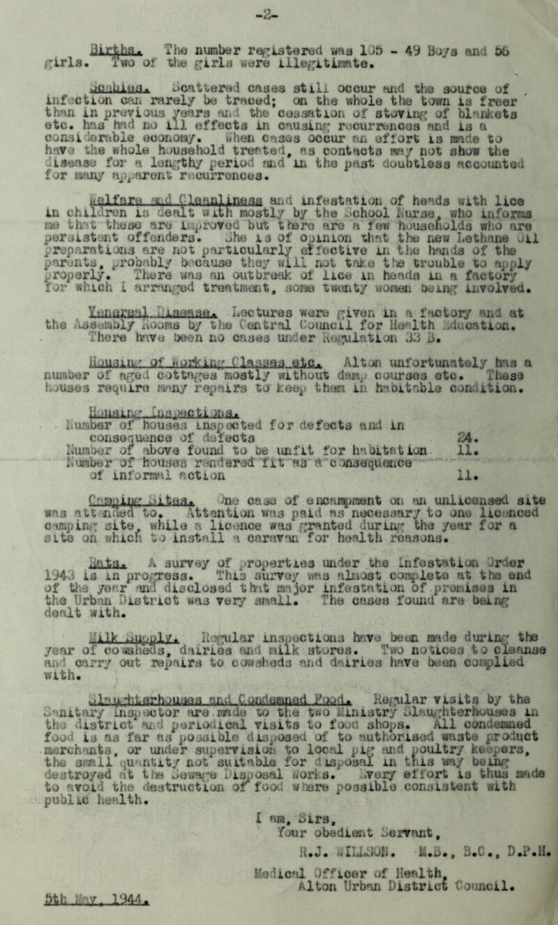 *5 JL The number registered was 1 it) - 49 Bo/a and 06 girls. Two of the girls were illegitimate :t>iua. Scattered cases still occur and ti e source of infection can rarely be traced; cm the whole the town is freer than in previous years and the cessation of storing of blankets etc, has had no ill effects in causing recurrences and is a consi arable economy, when cases occur an effort is made to have the whole household treated, as contacts way not show the isense for n lengthy period and in the past doubtless accounted for many apparent recurrences* elf arc nd {Slenn^iiinsa and infestation of heads vith lice m children is aealt with mostly by the School nurse who informs m that these are improved but there are a few households who are per si stunt offenders* She is of opinion that the new Lethane /ii preparations are not particularly effective in the hands of the parents, probably because they will not take the trouble to apply properly* There was an outbreak of lice m heads in a factory for which I arranged treatment, sons twenty women being involved* YtJiereal laoase. Lectures were given in a factory ana at the Assembly Loons by the Central Council for Health (location. There have been no cases under Regulation 33 3. Housing of working Classes ate^ Alton unfortunately has a number of aged cottages mostly without damp courses etc. ILess houses require many repairs to keep then in habitable condition* Lumber of houses inspected for defects and m consequence of defects 24. Lumber of above found to be unfit for habitation 11. Lumber of houses rendered fitn*8ft consequence ol informal action 11* I'1::-aping ^ltos.. case of oacarapiaent on an unlicensed site was aundSotoi attention was paid as necessary to ono lie need camping site, while a licence was granted during the year for a site on which to install a caravan for health reasons* .aits. a survey of ropartiea under the Infestation ircier 1943 is m progress. This survey was almost caapleto at the end of the year and disclosed that major infestation of .promises in the Urban District wa3 very small. The oases found are being dealt with. ilk oupply. Ilogulf.iT inspect ions have been made during the r ar of cowsheds, dairies sad Milk res* Two notices to cl.: ansa and carry out repairs to cowsheds and dairies have been complied with. ^Kevlar visits by the O'nit ary inspector are.made to the two Ministry Slaughterhouses m the district Hi d periodical visits to food shops. All condemned food io as far as possible disposed of to authorised waste product • merchants, or under supervision to local pig and poultry keepers, the avail quantity not suitable for disposal in this way being destroyed at the Sewage Disposal works. /very effort is thus made to avoid the destruction or food wrere possible consistent with public health. L nia, oirs, four obedient Servant, R.J. dlLLUUii. h.i>., B.C., D.T.li. Hadical Officer of Health. Alton Urban District “Council.
