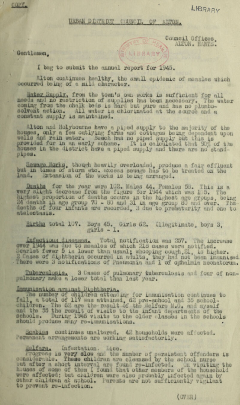 S — Council Oflioea, /$■>• - x auk*, bamm! - J Gentlemen, vN X bug to submit the annual roport for 1946. 'lton continues healthy, the small epidemic of isuasies which occurred bum, of a mild character. ,>uLttr.>iU|i^JLy.» from the tom'o own works in sufficient for all oosij and no restriction of su.filies has been neoesaary. The water comm: frou the chalk be is is hard but ours anti has no 4lumbo- solv.ut action. All water is chlorinated at the suuro:-; and n constant supply is maintained. lton and Holybourne have *i pi ed supply to the majority of the houses, only a few outlyui- farms and cottages bum*; <?epondent upon walla and min water. Beech has no piped supply but tl is is wrovi .ud for m m early scheme. It is c^icului, . of |h» houses in the district have a piped supply and there arc no' stand- pipes. ufliagu tiWfhb, though heavily overloaded# product) a fair effluent but in times of storm etc. excess aewritpe has to bo treat.*•; on the i'.nd. ataxia ion of the works is being arranged. .iiaiLi for tlie year were 1 )2. Males 44. Pernios 36. his is a very .<ii ht increase from the fi ure for 1944 which was 1 5. The ( i k et proportion of deaths occurs in the highest i(je groups, being 24 deaths in age group 73 « 60 anti 61 In age grou. o.' over. I deaths of four in:*uit* are recorded, 3 duo to prematurity and one to atelectasis. -irliia total 1J7. Boys 45. Uiris 63. Illegitimate, boys 3, girls - 1. ikfuwt ioun fatal notification was 257. .‘ho increase over 1 >44 wis due to measles of which 316 cases wer j notified. Bearlet fever 5 is low s ;h . usual) whoo ii , hi her. 2 ■ a sea at diphtheria occurred in adults, they ha! not been lEuaunised .here wore 3 notifications of Pneumonia and 1 of op ia neonatorum. i.ufrjrw ui .bitu 3 Cases of pulmonary tuberculosis four of non- laonary make a lower total than last year. fapimanUpn. rtr.jmat .aphiituri^ .he number of childiwA attending for immunisation continues to f ill, n total of 117 was attained, 63 pre-school and 56 school- f il ;r .n. ho 62 are the result of the ■■ If nr-. ... *. . isyseli and tho 55 the result of visits to the infant departments of the schools. During 1946 visits to the older lasses m ti schools ahoul p o luce my r*j-i xuiuatuna. Jcabma continues unaltered. 42 households were af octed. /ermanont arringemonts are working satisfactorily. ^lf :iru. Infestation, dice. s is very slow sod the number of persistent offon lore is c nai lurnble. These children ore cleansed by thu school nurse out after a short interval ar« fuunl ro-infected. on visitin; the houses of noon of thorn I found that other member* of th) household w- re affected; but children were also probably infcoted ogam by oth^r children at school, i arudts fire not sufficiently vigilant to prevent ro-infection. (JY , hi