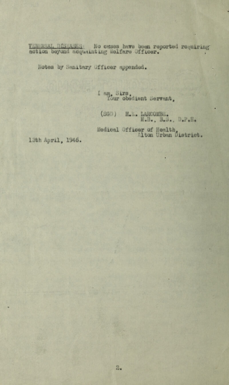 dfc.fofti.li No cases hnyu been reported requiring action beyond acquainting «elfare Officer. <otea by 'mitary officer appended. I nir»# *>ira, {jut obedient oar?*int. (3GD) H. ,. UKCOilBu. M.B.. 3.->., D.P.H* Medical dffloor of Health. 'Item Urban District. 13th April, 1346