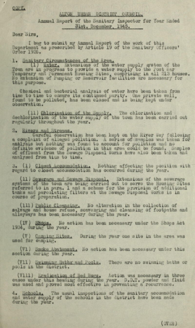 (Ukl* Annual Report of the Sanitary Cnapector for Tear aided 3tat. December. 1945. Dear Sira, I beg to submit my \nnual heport of the work of this apartment ns prescribed by Article 19 of the Sanitary officers* Order 1916. 1 • .naitarv Cirtfuniittui^aa...iif-.Aht?-A^aA vl) water, intensions of the water supply system of the Town are in progress to provide a water supply to the post war fen^ornry an I . eminent nousii*' .ites notarising in ail 213 houses. Ho extension of lumping or nesorv^ir facilities are necessary for this purpose. Chemical and bacterial analysis of vmter have been taken from tune to tune to unsure its continued purity* One private well, found to be polluted, has beau closed and is being kept under observation. (11) Mltfrinalion ui ,tfoi, The chlorination and dechlorination of the water supply of the town has been carried out regularly throughout the year. 2* ttJLYflia Chj IlinL ifl liaioL&j* iarefui observation has bean kept on the iUver wey following a compl- mt of alleged pollution. A series of samples was taken for analysis but nothin* was foun • to account or pollution uni no definite evidence of poxlutiin in this area could be found, maples of effluent from the sewage disposal Horks have also been t k n and analysed from tiue to tirae. d. (1) ho thing affecting the position with regard to closet accorimodntion has occurred during' the year. (11) J&iujcagB..:Ml Jl.^tensions of the sewerage systems of the town are being carried out to serve the Housing uitea referred to in para. 1 and a scheme for the provision of additional tanka an i percolating filters at the bewngu Disposal viorks is in course of preparation. (ill) public Cleansings ho alteration in the collection of salvage an I house refuse, scavuqging and cleansing of footpaths and alleyways has bean necessary during the year. (IV ) Jhopa. lio action has been necessary under the Shops Act 19.34, lurinf the year. (V ) C:inking sites. During the year one site m the area was used for camping. (VI) ^mokc kbatea.o action has been necessary under this section during the year. (Vll) -illifflivr :kifcH f There are no mMiv baths or pools in the district. (Vlll) ^a.imaj«lW4.af jui Action was necessary in three cases under this hon-iug curing the year. D.J.T. powder m fluid was used and pwved most effective in preventing u recurrence. 4* schoolj. The usual inspections of the sanitary accommo iation ani water supply of the schools in the iiatnct h ivo been made during the year. (JV.d)