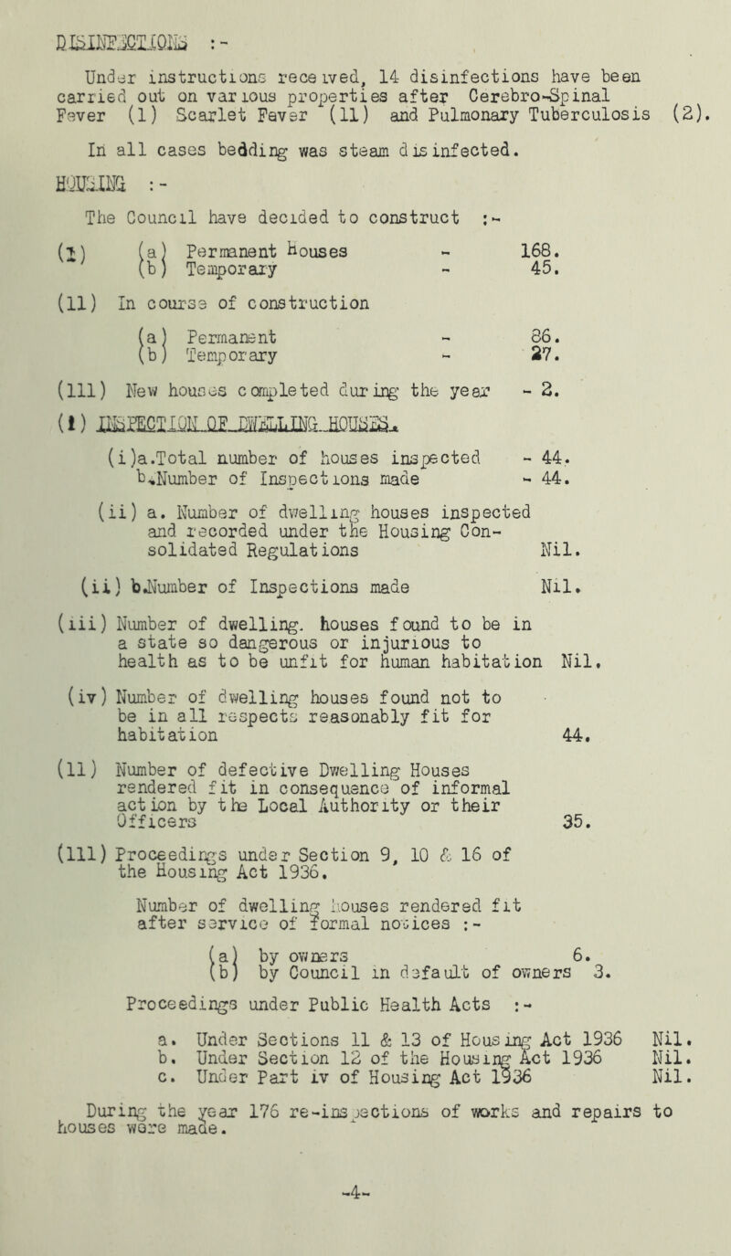 mmmim Under instructions received, 14 disinfections have been carried out on various properties after Cerebrospinal Fever (l) Scarlet Fever (11) and Pulmonary Tuberculosis (2). In all cases bedding was steam disinfected. BOUSING; : - The Council have decided to construct (j) (a) Permanent Bouses - 168. (b) Temporary - 45. (11) In course of construction (a) Permanent - 86. (b) Temp or ary - 27. (ill) New houses completed during the year - 2. (i) H^^CTIOILGE (i)a.Total number of houses inspected - 44. b„Number of Inspections made - 44. (ii) a. Number of dwelling houses inspected and recorded under the Housing Con- solidated Regulations Nil. (ii) b.Number of Inspections made Nil. (lii) Number of dwelling, houses found to be in a state so dangerous or injurious to health as to be unfit for human habitation Nil. (iv) Number of dwelling houses found not to be in all respects reasonably fit for habitation 44. (11) Number of defective Dwelling Houses rendered fit in consequence of informal action by the Local Authority or their Officers 35. (ill) Proceedings under Section 9, 10 & 16 of the Housing Act 1936. Number of dwelling houses rendered fit after service of formal notices (a) by owners 6. (b) by Council m default of owners 3. Proceedings under Public Health Acts :- a. Under Sections 11 & 13 of Housing Act 1936 Nil. b. Under Section 12 of the Housing Act 1936 Nil. c. Under Part iv of Housing Act 1936 Nil. During the year 176 re-ins jections of works and repairs to houses were mace. -4-