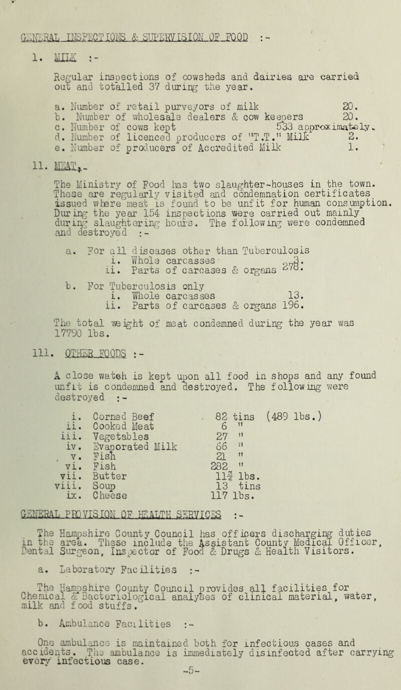 GENERAL-INS 1. MILK Regular inspections of cowsheds and dairies are carried ouu and totalled 37 during the year. a. Number of retail purveyors of milk 20. b. Number of wholesale dealers & cow keepers 20. c. Number of cows kept 533 aoproximately* d. Number of licenced producers of T.T. Milk 2. e. Number of producers of Accredited Milk 1. 11. MEMt*. The Ministry of Pood lias two slaughter-houses in the town. These are regularly visited and condemnation certificates, issued where meat is found to be unfit for human consumption. During the year' 154 inspections were carried out mainly during slaughtering hours. The following were condemned and destroyed a. For all diseases other than Tuberculosis i. Whole carcasses 3. ii. Parts of carcases & organs b. For Tuberculosis only i. Whole carcasses 13. ii. Parts of carcases & organs 196. The total weight of meat condemned during the year was 17790 lbs. 111. QI230QQDS A close watch is kept upon all food in shops and any found unfit is condemned and destroyed. The following were destroyed ; - i. Corned Beef . 82 tins ii. Cooked Meat 6  iii. Vegetables 27 » iv. Evaporated Milk 66 51 v • Pish 21  vi. Fish 282  vii. Butter Ilf lbs. viii. Soup 13 tins ix. Cheese 117 lbs. (489 lbs.) GENERAL PROVISION QP HEALTH SERVICES : - The Hampshire County Council has officers discharging duties in the area. These include the Assistant County Medical Officer, Dental Surgeon, Inspector of Pood & Drugs & Health Visitors. a. Laboratory Facilities The Hampshire County Council provides all facilities for Chemical & Bacteriological analyses of clinical material, water, milk and food stuffs/' b. Ambulance Facilities One ambulance is maintained both for infectious cases and accidents. The ambulance is immediately disinfected after carrying every' infectious case. -5-