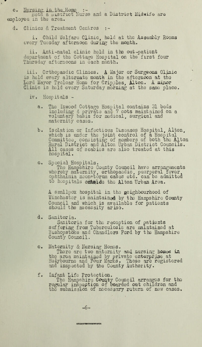 c. fcsifiEL in,.th/^Home both a district Nurse and a District Midwife are employed in the area. d. Clinics & Treatment Centres :- i. Child Welfare Clinic, held at the Assembly Rooms every Tuesday afternoon during the month. ii. Anti-natal clinic held in the out-patient department of the Cottage Hospital on the first four Thursday afternoons in each month. iii. Orthopaedic Clinics. A Major or Surgeons Clinic is held every alternate month in the afternoon at the Lord Mayor Treloar Home for Cripples, Alton. A minor Clinic is held every Saturday morning at the same place. iv. Hosp it als - a. The Inwood Cottage Hospital contains 31 beds including 4 private ana 7 cots maintained on a voluntary basis for medical, surgical and maternity cases. b. Isolation or Infectious Diseases Hospital, Alton, which is under the joint control of a Hospital Committee consisting of members of both the Alton Rural District and Alton Urban District Councils. All cases of scabies are also treated at this hospital. c. Special Hospitals. The Hampshire County Council have arrangements whereby maternity, orthopaedic, puerperal fever ophthalmia neonatorum cases etc. can be admitted to hospitals oiitfc'ide the Alton Urban Area. A smallpox hospital in the neighbourhood of Winchester is maintained by the Hampshire County Council and which is available for patients should the necessity arise. d. Sanitoria. Sanitoria for the reception of patients suffering from Tuberculosis are maintained at Bishopstoke and Chandlers Ford by the Hampshire County Council. e. Maternity & Nursing Homes. There are two maternity and. nursing homes in. the area maintained by private enterprise at Holybourne and Four Marks. These are registered and inspected by the County Authority. f. Infant Life Protection. The Hampshire County Council arranges for the regular inspeption of boarded out children and the submission of necessary return of new cases. ~6~