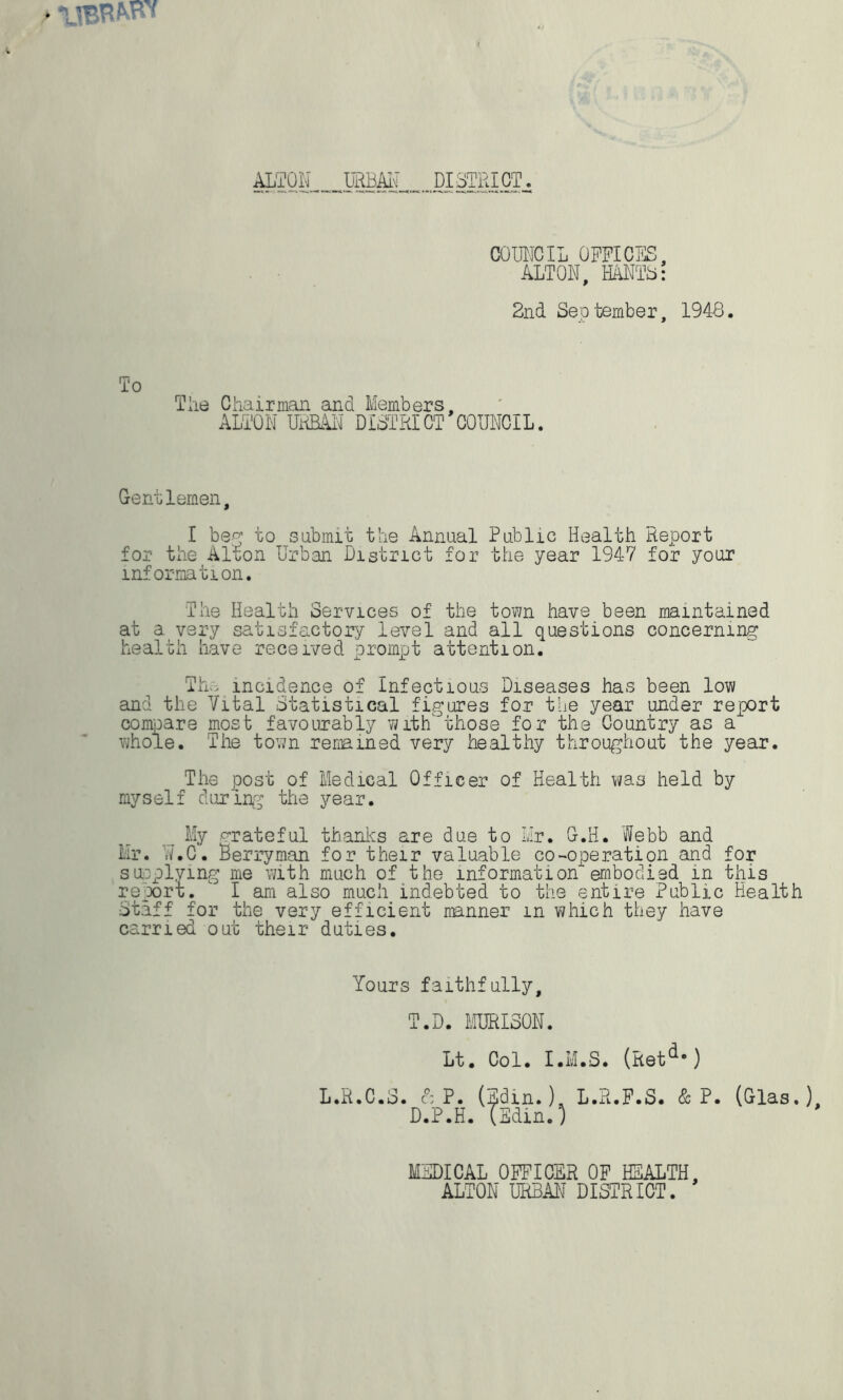 ALTON URBAN DISTRICT. COUNCIL OFFICES, ALTON, HANTS: 2nd September, 1948. To The Chairman and Members, ALTON UNBAN DISTRICT COUNCIL. Gentlemen, I beg to submit the Annual Public Health Report for the Alton Urban District for the year 1947 for your information. The Health Services of the town have been maintained at a very satisfactory level and all questions concerning health have received prompt attention. Th»; incidence of Infectious Diseases has been low and the Vital Statistical figures for the year under report compare most favourably with those for the Country as a whole. The town renamed very healthy throughout the year. The post of Medical Officer of Health was held by myself during the year. My grateful thanks are due to Mr. G.H. Webb and Mr. W.C. Berryman for their valuable co-operation and for supplying me with much of the information embodied in this report.  I am also much indebted to the entire Public Health Staff for the very efficient manner m which they have carried out their duties. Yours faithfully, T.D. MURI30N. Lt. Col. I.M.S. (Retd-) L.R.C.S. & P. (Sdi.n.). L.R.F.S. & P. (Glas.), D.P.H. (Selin.) MEDICAL OFFICER OF HEALTH. ALTON URBAN DISTRICT.