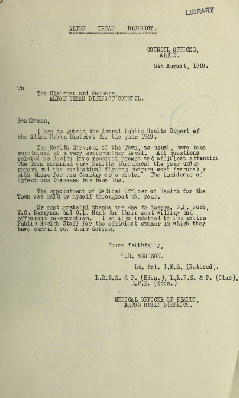 librae ALTON URBAN DISTRICT. —v—-—i j -5a*i«« 5 “r? ~x~s-*r*r2. ssssa COUNCIL OFFICES, ALTON. 5th August, 1950. To The Chairman arid Members, ALTON URBAN DISTRICT COUNCIL. Gentlemen, I beg to submit the Annual Public Health Report of the Alton Urban District for the year 1949. The Health Services of the Town, as usual, have been maintained at a very satisfactory level. All questions related to Health lave received prompt and efficient attention The Town remined very healthy throughout the year under report and the statistical figures'compare most favourably with those for the Country as a whole. The incidence of Infectious Diseases has bean low. The appointment of Medical Officer of Health for the Town was held by myself throughout the year. My most grateful thanks are due to Messrs. G.H. Webb, W.C. Berryman and C^L. Hunt for their most willirg and efficient co-operation. I am also indebted to the entire Public Health Staff for the efficient manner in which they have carried out their duties. Yours faithfully, T.D. MURISON. Lt. Col. I.M.S. (Retired). L.R.C.S. & P. (Edin.), L.R.F.S. & P. (Glas), D.P.H. (Edin.) MEDICAL OFFICER OF HEALTH, ALTON URBAN DISTRICT.