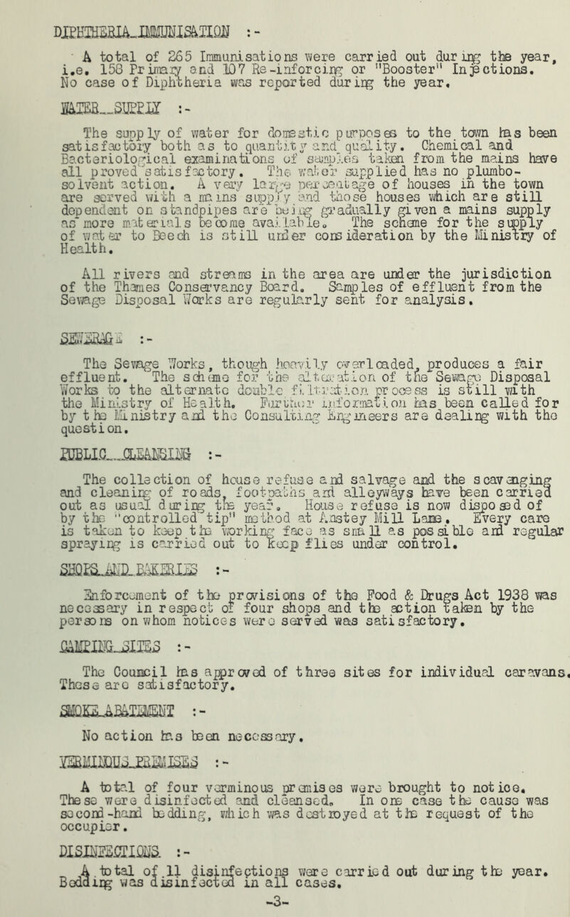 mmzm-Mmmim : - A total of 265 Immunisations were carried out during the year, i.e. 158 Primary and ID7 Re-inforci.r^ or Booster'* Inactions. No case of Diphtheria was reported during the year, IMHL-SIEm The soaply of water for domestic purposes to the town has been satisfactory both as to quant it y and quality. Chemical and Bacteriological examinations of samples taken from the mains have all proved satisfactory. The water supplied has no plumbo- solvent action. A very large percentage of houses in the town are served with a mains supply and those houses which are still dependent on standpipes are being gradually given a mains supply as”more materials become available© The scheme for the supply of water to Beech is still under core ideration by the Ministry of Health. All rivers and streams in the area are under the jurisdiction of the Thames Conservancy Board. Samples of effluent from the Sewage Disposal Works are regularly sent for analysis. W3BX& s- The Sewage Works, though heavily overloaded produces a fair effluent. The scheme for the alteration of the Sewage Disposal Works to the alternate double fi.Iteration prooess is still with the Ministry of Health. Further information has been called for by t he Ministry and the Consulting Engineers are dealing with the question. musLjmmim The collection of house refuse and salvage and the scavenging and cleaniig of roads footpaths aid alleyways have been carried out as usual during the year. House refuse is now disposed of by the controlled tip method at Anstey Mill Lame. Every care is taken to keep the. working face as snail as possible and regular spraying is carried out to keep flies under control. mssjMJMmim 2- Enforcement of the previsions of the Pood & Drugs Act 1938 was necessary in respect of four shops and the action taken by the persons on whom notices were served was satisfactory. omihljSUEs 2 - The Council his approved of three sites for individual caravans These arc satisfactory. : - No action tos been necessary, A total of four verminous pr anises were brought to notice. These were disinfected and cleansed. In one Cease the cause was second-hand bedding, which was destroyed at the request of the occupier. VLSBmSLlSW. „ A total of 11 disinfections were carried out during the year. Beddipg was disinfected m all cases. -3-